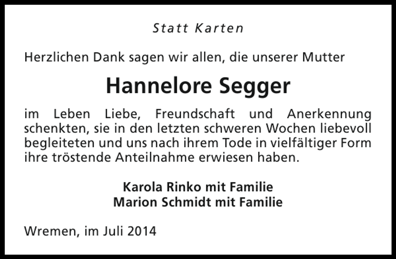 <p>Statt Karten<br />Herzlichen Dank sagen wir allen, die unserer Mutter</p><p>Hannelore Segger<br />im Leben Liebe, Freundschaft und Anerkennung<br />schenkten, sie in den letzten schweren Wochen liebevoll<br />begleiteten und uns nach ihrem Tode in vielfältiger Form<br />ihre tröstende Anteilnahme erwiesen haben.<br />Karola Rinko mit Familie<br />Marion Schmidt mit Familie<br />Wremen, im Juli 2014</p>
