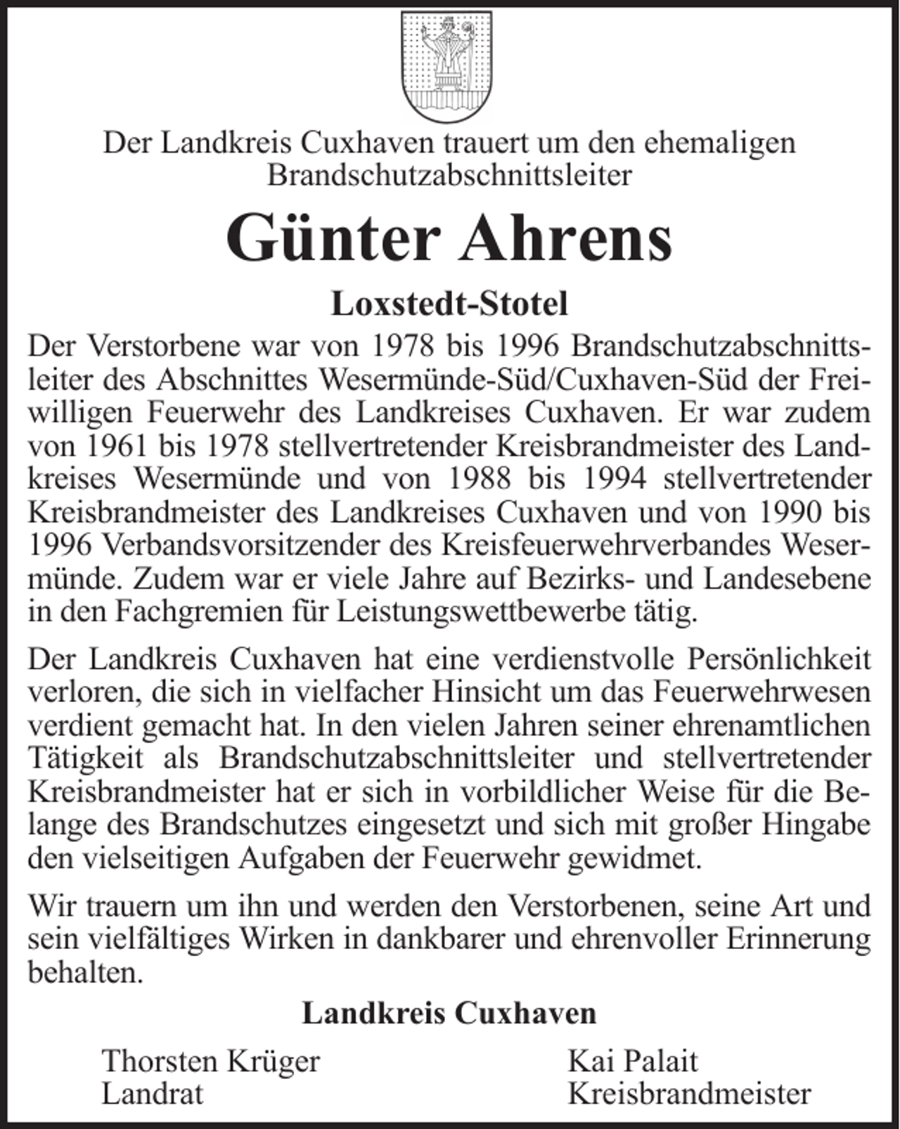 <p>Der Landkreis Cuxhaven trauert um den ehemaligen<br />Brandschutzabschnittsleiter</p>
<p>Günter Ahrens<br />Loxstedt-Stotel<br />Der Verstorbene war von 1978 bis 1996 Brandschutzabschnittsleiter des Abschnittes Wesermünde-Süd/Cuxhaven-Süd der Freiwilligen Feuerwehr des Landkreises Cuxhaven. Er war zudem<br />von 1961 bis 1978 stellvertretender Kreisbrandmeister des Landkreises Wesermünde und von 1988 bis 1994 stellvertretender<br />Kreisbrandmeister des Landkreises Cuxhaven und von 1990 bis<br />1996 Verbandsvorsitzender des Kreisfeuerwehrverbandes Wesermünde. Zudem war er viele Jahre auf Bezirks- und Landesebene<br />in den Fachgremien für Leistungswettbewerbe tätig.<br />Der Landkreis Cuxhaven hat eine verdienstvolle Persönlichkeit<br />verloren, die sich in vielfacher Hinsicht um das Feuerwehrwesen<br />verdient gemacht hat. In den vielen Jahren seiner ehrenamtlichen<br />Tätigkeit als Brandschutzabschnittsleiter und stellvertretender<br />Kreisbrandmeister hat er sich in vorbildlicher Weise für die Belange des Brandschutzes eingesetzt und sich mit großer Hingabe<br />den vielseitigen Aufgaben der Feuerwehr gewidmet.<br />Wir trauern um ihn und werden den Verstorbenen, seine Art und<br />sein vielfältiges Wirken in dankbarer und ehrenvoller Erinnerung<br />behalten.<br />Landkreis Cuxhaven<br />Thorsten Krüger<br />Kai Palait<br />Landrat<br />Kreisbrandmeister</p>