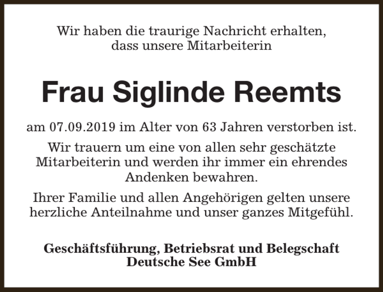 <p>Wir haben die traurige Nachricht erhalten,<br />dass unsere Mitarbeiterin</p><p>Frau Siglinde Reemts<br />am 07.09.2019 im Alter von 63 Jahren verstorben ist.<br />Wir trauern um eine von allen sehr geschätzte<br />Mitarbeiterin und werden ihr immer ein ehrendes<br />Andenken bewahren.<br />Ihrer Familie und allen Angehörigen gelten unsere<br />herzliche Anteilnahme und unser ganzes Mitgefühl.<br />Geschäftsführung, Betriebsrat und Belegschaft<br />Deutsche See GmbH</p>