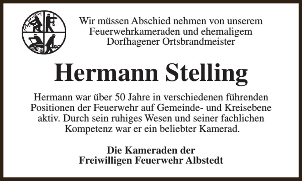 <p>Wir müssen Abschied nehmen von unserem<br />Feuerwehrkameraden und ehemaligem<br />Dorfhagener Ortsbrandmeister</p><p>Hermann Stelling<br />Hermann war über 50 Jahre in verschiedenen führenden<br />Positionen der Feuerwehr auf Gemeinde- und Kreisebene<br />aktiv. Durch sein ruhiges Wesen und seiner fachlichen<br />Kompetenz war er ein beliebter Kamerad.<br />Die Kameraden der<br />Freiwilligen Feuerwehr Albstedt</p>