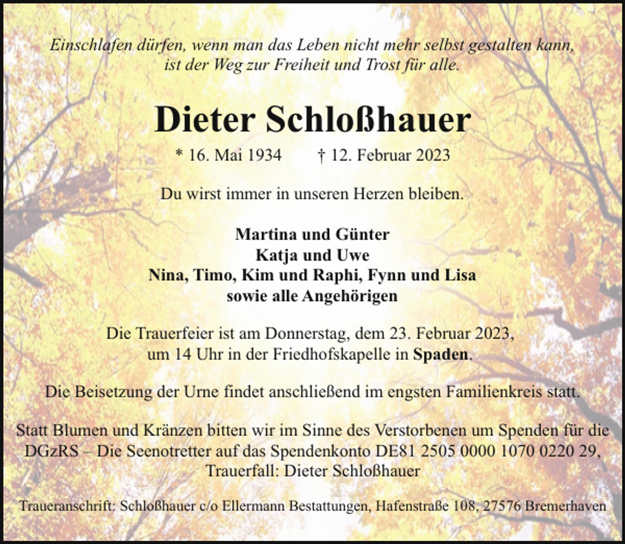 <p>Einschlafen dürfen, wenn man das Leben nicht mehr selbst gestalten kann,<br />ist der Weg zur Freiheit und Trost für alle.</p><p>Dieter Schloßhauer<br />* 16. Mai 1934</p><p>† 12. Februar 2023</p><p>Du wirst immer in unseren Herzen bleiben.<br />Martina und Günter<br />Katja und Uwe<br />Nina, Timo, Kim und Raphi, Fynn und Lisa<br />sowie alle Angehörigen<br />Die Trauerfeier ist am Donnerstag, dem 23. Februar 2023,<br />um 14 Uhr in der Friedhofskapelle in Spaden.<br />Die Beisetzung der Urne findet anschließend im engsten Familienkreis statt.<br />Statt Blumen und Kränzen bitten wir im Sinne des Verstorbenen um Spenden für die<br />DGzRS – Die Seenotretter auf das Spendenkonto DE81 2505 0000 107220 29,<br />Trauerfall: Dieter Schloßhauer<br />Traueranschrift: Schloßhauer c/o Ellermann Bestattungen, Hafenstraße 108, 27576 Bremerhaven</p>
