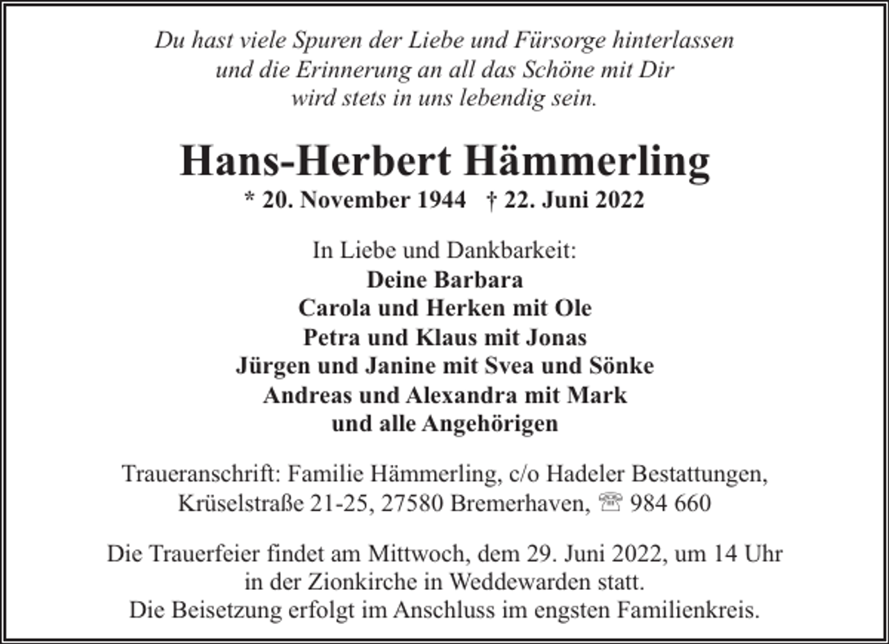 <p>Du hast viele Spuren der Liebe und Fürsorge hinterlassen<br />und die Erinnerung an all das Schöne mit Dir<br />wird stets in uns lebendig sein.</p><p>Hans-Herbert Hämmerling<br />* 20. November 1944 † 22. Juni 2022</p><p>In Liebe und Dankbarkeit:<br />Deine Barbara<br />Carola und Herken mit Ole<br />Petra und Klaus mit Jonas<br />Jürgen und Janine mit Svea und Sönke<br />Andreas und Alexandra mit Mark<br />und alle Angehörigen<br />Traueranschrift: Familie Hämmerling, c/o Hadeler Bestattungen,<br />Krüselstraße 21-25, 27580 Bremerhaven, ' 984 660<br />Die Trauerfeier findet am Mittwoch, dem 29. Juni 2022, um 14 Uhr<br />in der Zionkirche in Weddewarden statt.<br />Die Beisetzung erfolgt im Anschluss im engsten Familienkreis.</p>