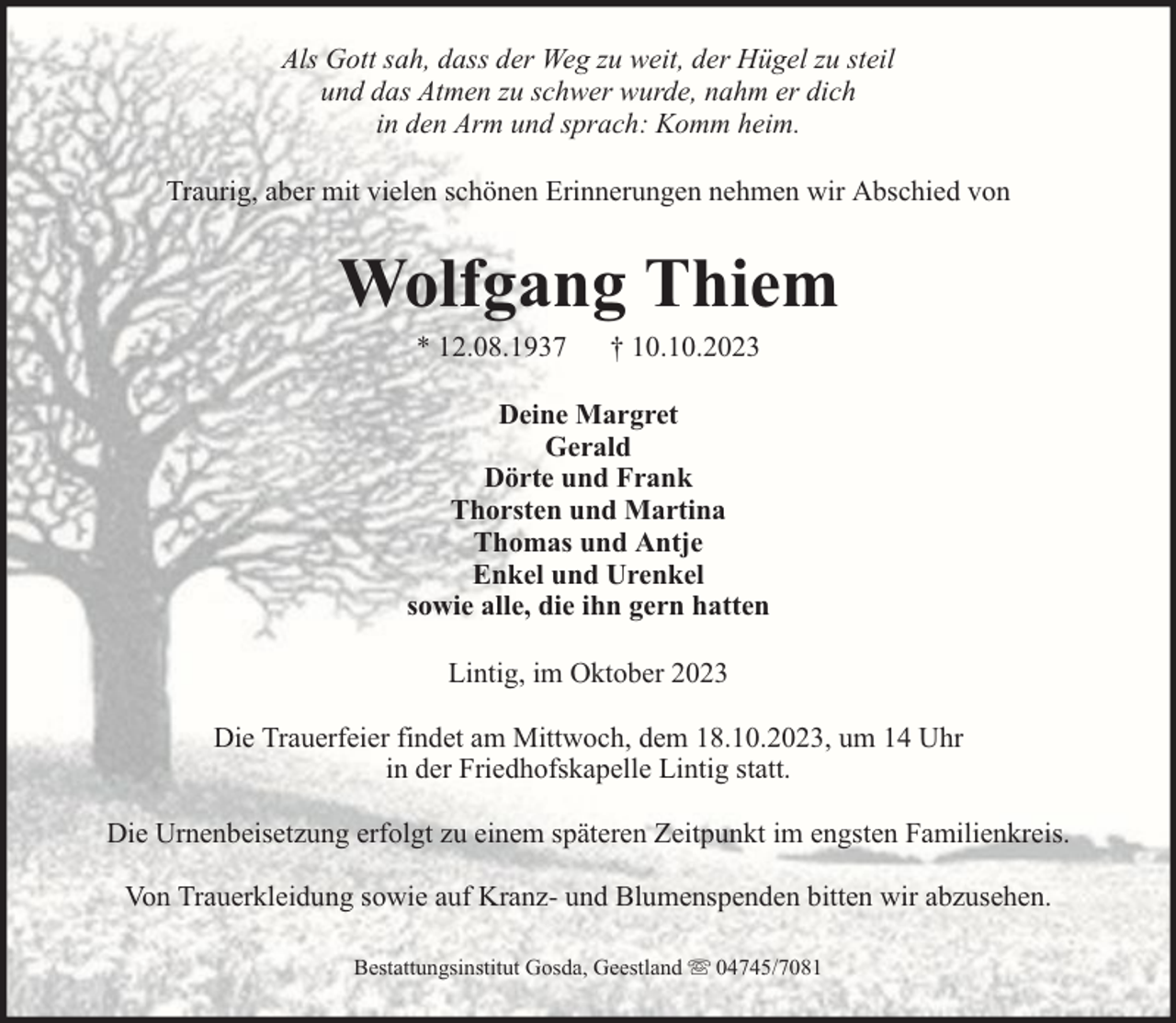 <p>Als Gott sah, dass der Weg zu weit, der Hügel zu steil<br />und das Atmen zu schwer wurde, nahm er dich<br />in den Arm und sprach: Komm heim.<br />Traurig, aber mit vielen schönen Erinnerungen nehmen wir Abschied von</p><p>Wolfgang Thiem<br />* 12.08.1937</p><p>† 10.10.2023</p><p>Deine Margret<br />Gerald<br />Dörte und Frank<br />Thorsten und Martina<br />Thomas und Antje<br />Enkel und Urenkel<br />sowie alle, die ihn gern hatten<br />Lintig, im Oktober 2023<br />Die Trauerfeier findet am Mittwoch, dem 18.10.2023, um 14 Uhr<br />in der Friedhofskapelle Lintig statt.<br />Die Urnenbeisetzung erfolgt zu einem späteren Zeitpunkt im engsten Familienkreis.<br />Von Trauerkleidung sowie auf Kranz- und Blumenspenden bitten wir abzusehen.<br />Bestattungsinstitut Gosda, Geestland</p><p>04745/7081</p>