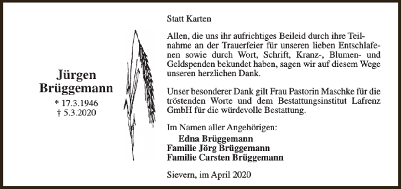 <p>Statt Karten</p><p>Jürgen<br />Brüggemann<br />* 17.3.1946<br />† 5.3.2020</p><p>Allen, die uns ihr aufrichtiges Beileid durch ihre Teilnahme an der Trauerfeier für unseren lieben Entschlafenen sowie durch Wort, Schrift, Kranz-, Blumen- und<br />Geldspenden bekundet haben, sagen wir auf diesem Wege<br />unseren herzlichen Dank.<br />Unser besonderer Dank gilt Frau Pastorin Maschke für die<br />tröstenden Worte und dem Bestattungsinstitut Lafrenz<br />GmbH für die würdevolle Bestattung.<br />Im Namen aller Angehörigen:<br />Edna Brüggemann<br />Familie Jörg Brüggemann<br />Familie Carsten Brüggemann<br />Sievern, im April 2020</p>