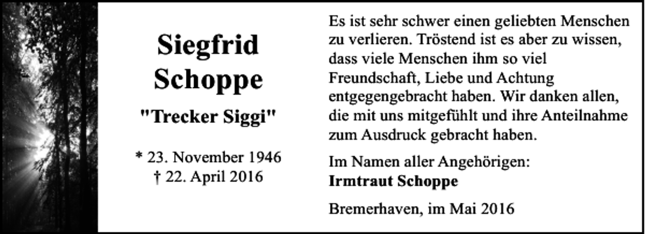 <p>Siegfrid<br />Schoppe<br />"Trecker Siggi"<br />* 23. November 1946<br />† 22. April 2016</p><p>Es ist sehr schwer einen geliebten Menschen<br />zu verlieren. Tröstend ist es aber zu wissen,<br />dass viele Menschen ihm so viel<br />Freundschaft, Liebe und Achtung<br />entgegengebracht haben. Wir danken allen,<br />die mit uns mitgefühlt und ihre Anteilnahme<br />zum Ausdruck gebracht haben.<br />Im Namen aller Angehörigen:<br />Irmtraut Schoppe<br />Bremerhaven, im Mai 2016</p>
