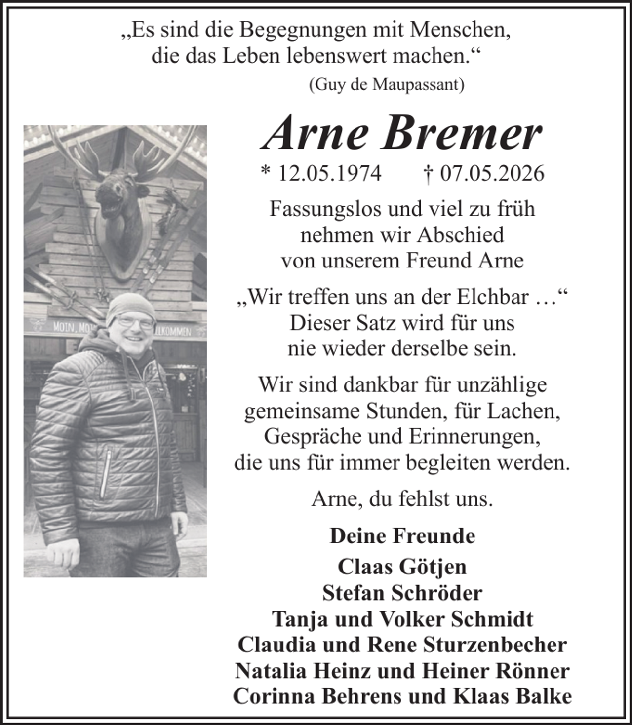 <p>„Es sind die Begegnungen mit Menschen,<br />die das Leben lebenswert machen.“<br />(Guy de Maupassant)</p><p>Arne Bremer<br />* 12.05.1974<br />† 07.05.2026<br />Fassungslos und viel zu früh<br />nehmen wir Abschied<br />von unserem Freund Arne<br />„Wir treffen uns an der Elchbar …“<br />Dieser Satz wird für uns<br />nie wieder derselbe sein.<br />Wir sind dankbar für unzählige<br />gemeinsame Stunden, für Lachen,<br />Gespräche und Erinnerungen,<br />die uns für immer begleiten werden.<br />Arne, du fehlst uns.<br />Deine Freunde<br />Claas Götjen<br />Stefan Schröder<br />Tanja und Volker Schmidt<br />Claudia und Rene Sturzenbecher<br />Natalia Heinz und Heiner Rönner<br />Corinna Behrens und Klaas Balke</p>