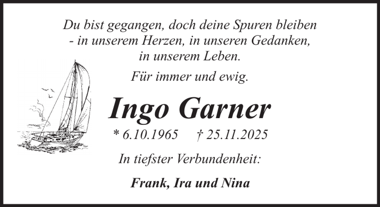 <p>Du bist gegangen, doch deine Spuren bleiben<br />- in unserem Herzen, in unseren Gedanken,<br />in unserem Leben.<br />Für immer und ewig.</p><p>Ingo Garner<br />* 6.10.1965</p><p>† 25.11.2025</p><p>In tiefster Verbundenheit:<br />Frank, Ira und Nina</p>