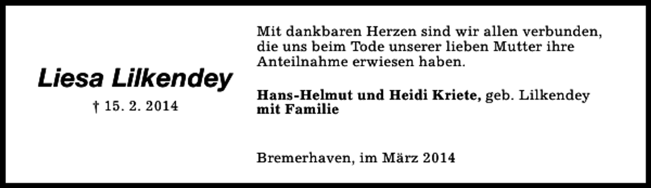 <p>Liesa Lilkendey<br />† 15. 2. 2014</p><p>Mit dankbaren Herzen sind wir allen verbunden,<br />die uns beim Tode unserer lieben Mutter ihre<br />Anteilnahme erwiesen haben.<br />Hans-Helmut und Heidi Kriete, geb. Lilkendey<br />mit Familie<br />Bremerhaven, im März 2014</p>