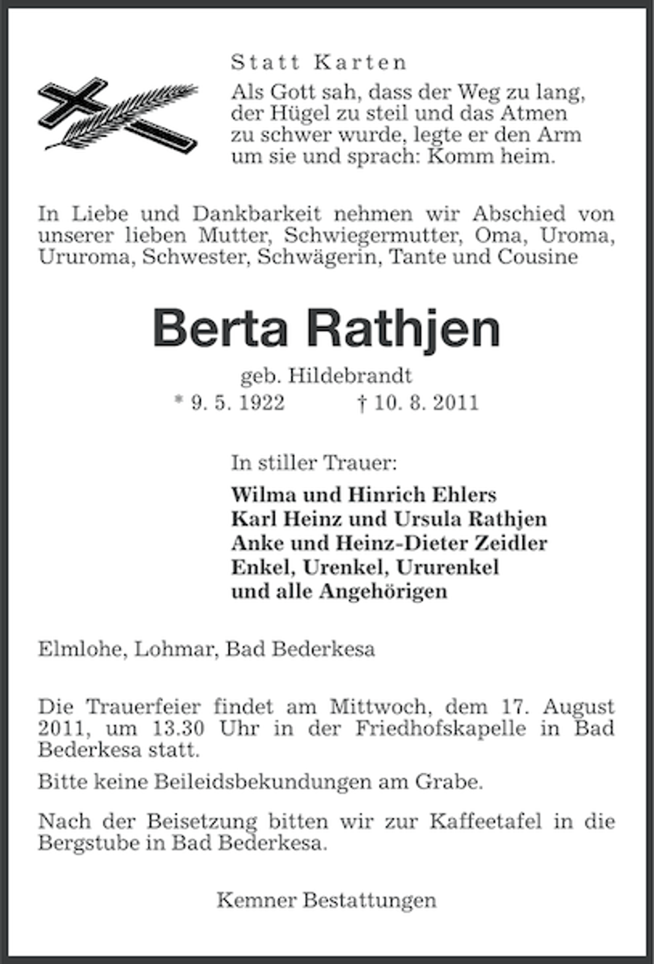 <p>Statt Karten<br />Als Gott sah, dass der Weg zu lang,<br />der Hügel zu steil und das Atmen<br />zu schwer wurde, legte er den Arm<br />um sie und sprach: Komm heim.<br />In Liebe und Dankbarkeit nehmen wir Abschied von<br />unserer lieben Mutter, Schwiegermutter, Oma, Uroma,<br />Ururoma, Schwester, Schwägerin, Tante und Cousine</p><p>Berta Rathjen<br />geb. Hildebrandt<br />* 9. 5. 1922<br />† 10. 8. 2011<br />In stiller Trauer:<br />Wilma und Hinrich Ehlers<br />Karl Heinz und Ursula Rathjen<br />Anke und Heinz-Dieter Zeidler<br />Enkel, Urenkel, Ururenkel<br />und alle Angehörigen<br />Elmlohe, Lohmar, Bad Bederkesa<br />Die Trauerfeier findet am Mittwoch, dem 17. August<br />2011, um 13.30 Uhr in der Friedhofskapelle in Bad<br />Bederkesa statt.<br />Bitte keine Beileidsbekundungen am Grabe.<br />Nach der Beisetzung bitten wir zur Kaffeetafel in die<br />Bergstube in Bad Bederkesa.<br />Kemner Bestattungen</p>