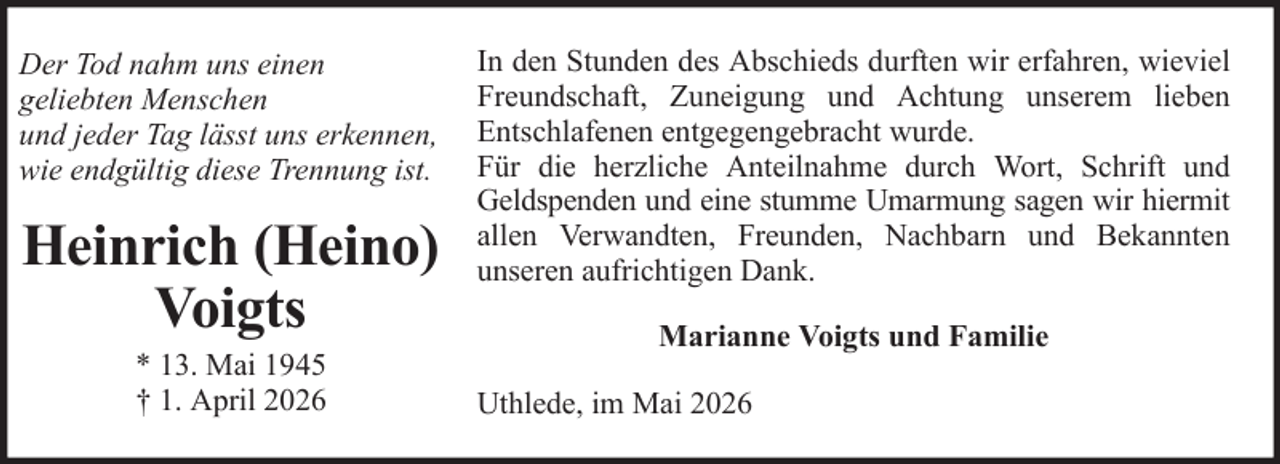 <p>Der Tod nahm uns einen<br />geliebten Menschen<br />und jeder Tag lässt uns erkennen,<br />wie endgültig diese Trennung ist.</p><p>Heinrich (Heino)<br />Voigts<br />* 13. Mai 1945<br />† 1. April 2026</p><p>In den Stunden des Abschieds durften wir erfahren, wieviel<br />Freundschaft, Zuneigung und Achtung unserem lieben<br />Entschlafenen entgegengebracht wurde.<br />Für die herzliche Anteilnahme durch Wort, Schrift und<br />Geldspenden und eine stumme Umarmung sagen wir hiermit<br />allen Verwandten, Freunden, Nachbarn und Bekannten<br />unseren aufrichtigen Dank.<br />Marianne Voigts und Familie<br />Uthlede, im Mai 2026</p>