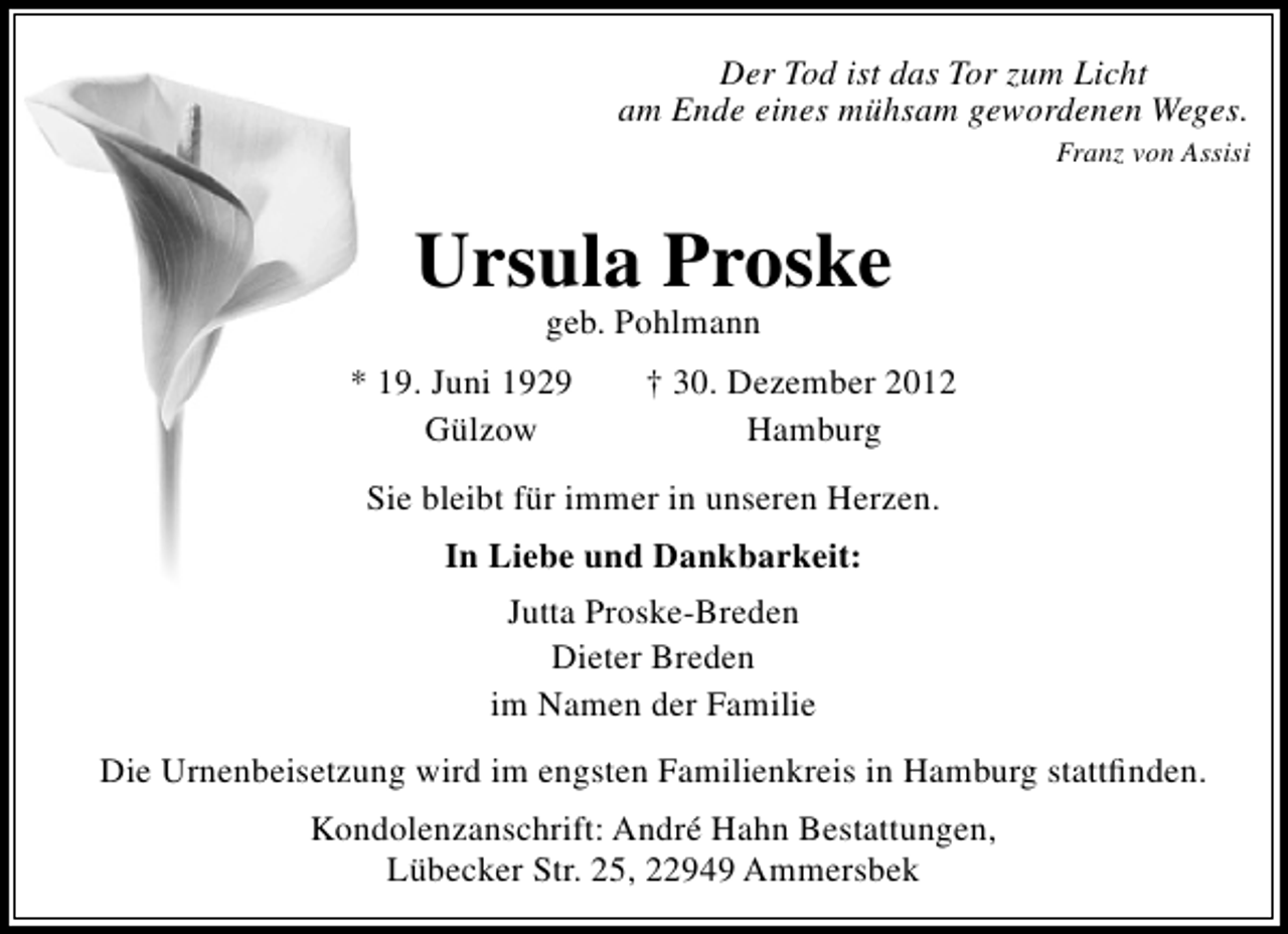 <p>Der Tod ist das Tor zum Licht<br />am Ende eines mühsam gewordenen Weges.<br />Franz von Assisi</p><p>Ursula Proske<br />geb. Pohlmann</p><p>* 19. Juni 1929<br />Gülzow</p><p>† 30. Dezember 2012<br />Hamburg</p><p>Sie bleibt für immer in unseren Herzen.<br />In Liebe und Dankbarkeit:<br />Jutta Proske-Breden<br />Dieter Breden<br />im Namen der Familie<br />Die Urnenbeisetzung wird im engsten Familienkreis in Hamburg stattﬁnden.<br />Kondolenzanschrift: André Hahn Bestattungen,<br />Lübecker Str. 25, 22949 Ammersbek</p>