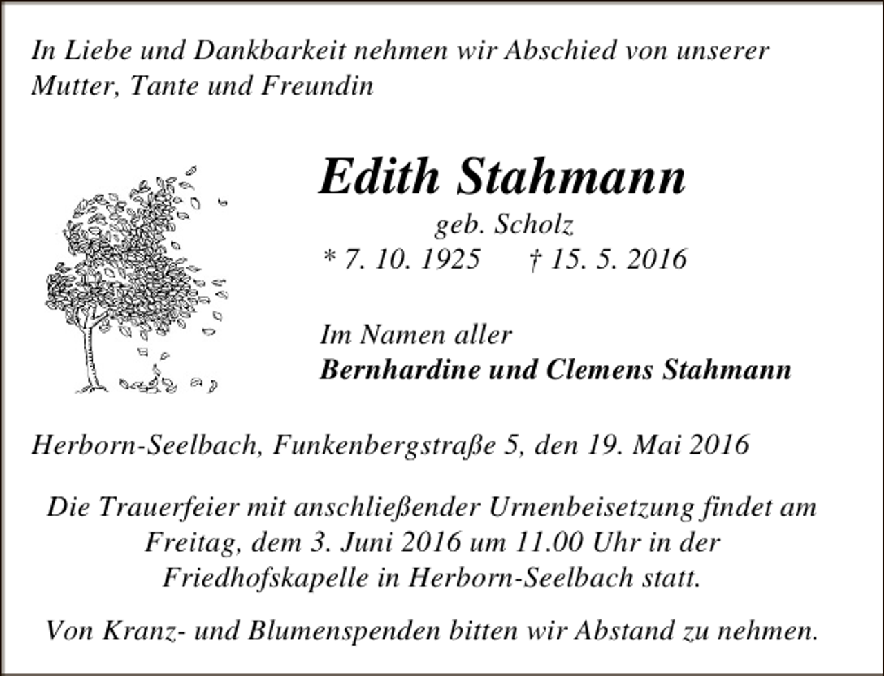 <p>In Liebe und Dankbarkeit nehmen wir Abschied von unserer<br />Mutter, Tante und Freundin</p><p>Edith Stahmann<br />geb. Scholz<br />* 7. 10. 1925<br />† 15. 5. 2016</p><p>Im Namen aller<br />Bernhardine und Clemens Stahmann</p><p>Herborn-Seelbach, Funkenbergstraße 5, den 19. Mai 2016<br />Die Trauerfeier mit anschließender Urnenbeisetzung findet am<br />Freitag, dem 3. Juni 2016 um 11.00 Uhr in der<br />Friedhofskapelle in Herborn-Seelbach statt.<br />Von Kranz- und Blumenspenden bitten wir Abstand zu nehmen.</p>