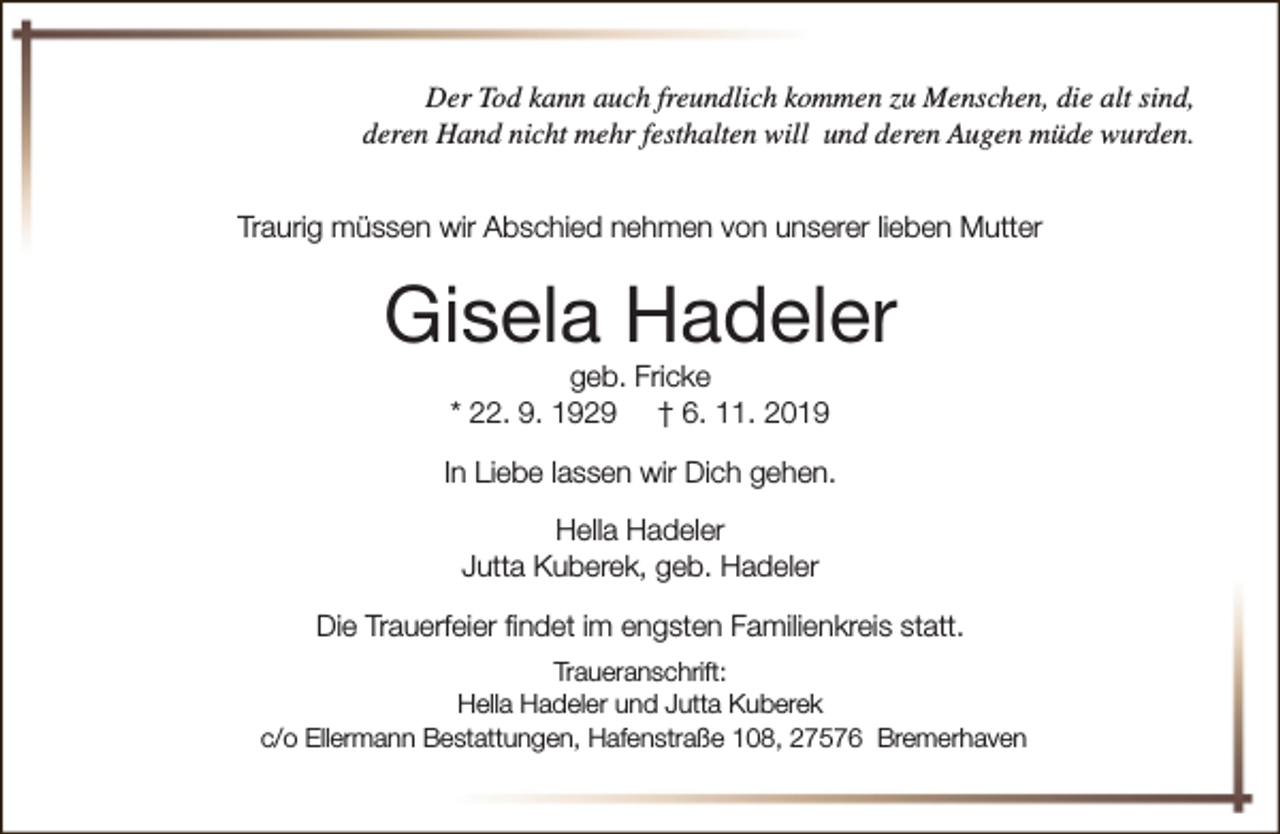 <p>Der Tod kann auch freundlich kommen zu Menschen, die alt sind,<br />deren Hand nicht mehr festhalten will und deren Augen müde wurden.<br />Traurig müssen wir Abschied nehmen von unserer lieben Mutter</p><p>Gisela Hadeler<br />geb. Fricke<br />* 22. 9. 1929 † 6. 11. 2019</p><p>In Liebe lassen wir Dich gehen.<br />Hella Hadeler<br />Jutta Kuberek, geb. Hadeler<br />Die Trauerfeier findet im engsten Familienkreis statt.<br />Traueranschrift:<br />Hella Hadeler und Jutta Kuberek<br />c/o Ellermann Bestattungen, Hafenstraße 108, 27576 Bremerhaven</p>