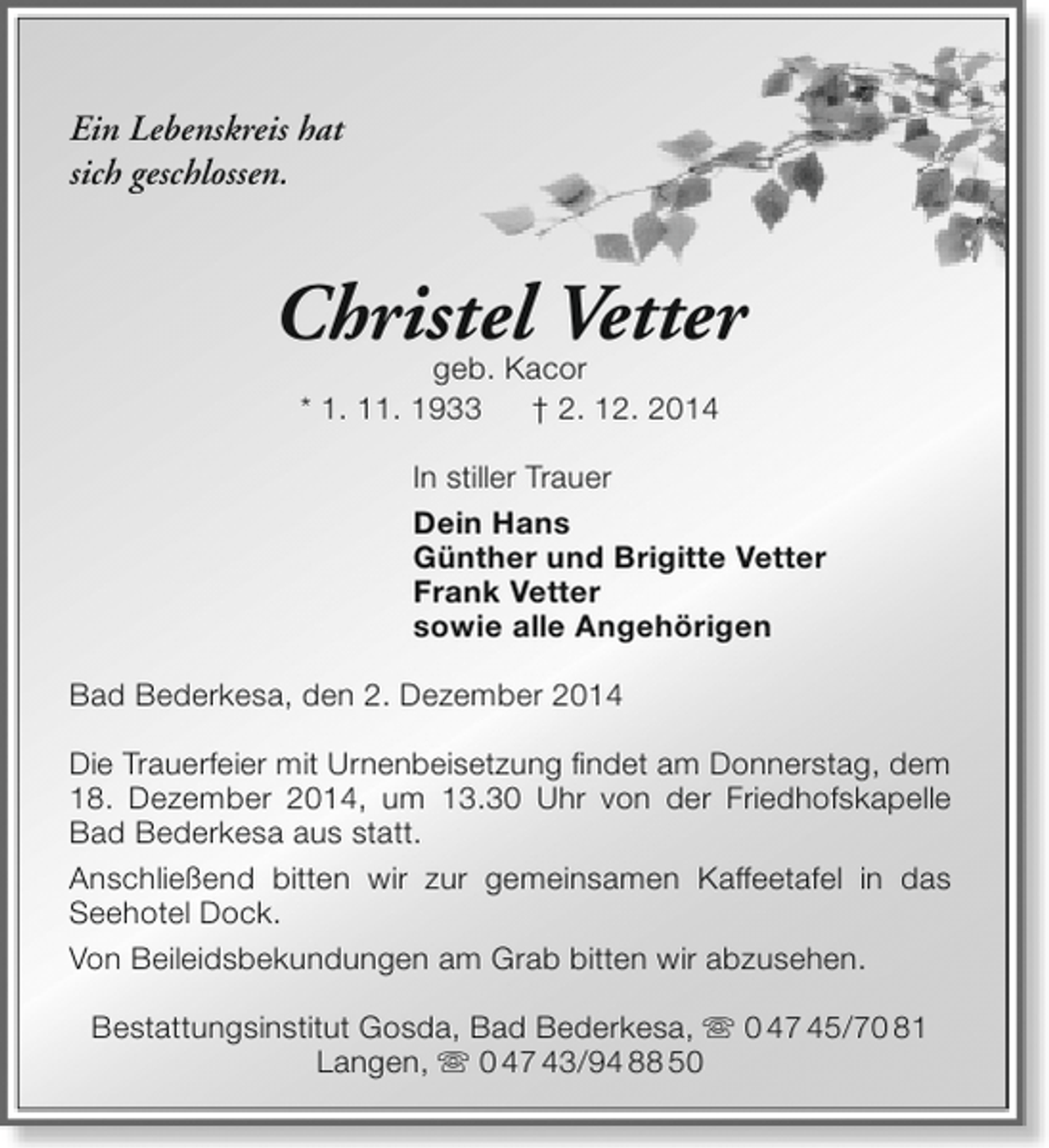 <p>Ein Lebenskreis hat<br />sich geschlossen.</p><p>Christel Vetter<br />geb. Kacor<br />* 1. 11. 1933<br />† 2. 12. 2014</p><p>In stiller Trauer<br />Dein Hans<br />Günther und Brigitte Vetter<br />Frank Vetter<br />sowie alle Angehörigen<br />Bad Bederkesa, den 2. Dezember 2014<br />Die Trauerfeier mit Urnenbeisetzung findet am Donnerstag, dem<br />18. Dezember 2014, um 13.30 Uhr von der Friedhofskapelle<br />Bad Bederkesa aus statt.<br />Anschließend bitten wir zur gemeinsamen Kaffeetafel in das<br />Seehotel Dock.<br />Von Beileidsbekundungen am Grab bitten wir abzusehen.<br />Bestattungsinstitut Gosda, Bad Bederkesa,  0 47 45/70 81<br />Langen,  0 47 43/94 88 50</p>