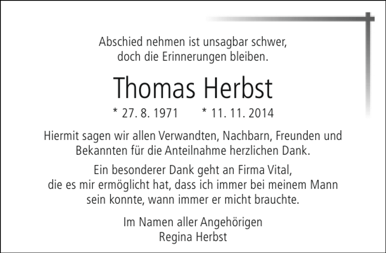 <p>Abschied nehmen ist unsagbar schwer,<br />doch die Erinnerungen bleiben.</p><p>Thomas Herbst</p><p>* 27. 8. 1971</p><p>* 11. 11. 2014</p><p>Hiermit sagen wir allen Verwandten, Nachbarn, Freunden und<br />Bekannten für die Anteilnahme herzlichen Dank.<br />Ein besonderer Dank geht an Firma Vital,<br />die es mir ermöglicht hat, dass ich immer bei meinem Mann<br />sein konnte, wann immer er micht brauchte.<br />Im Namen aller Angehörigen<br />Regina Herbst</p>