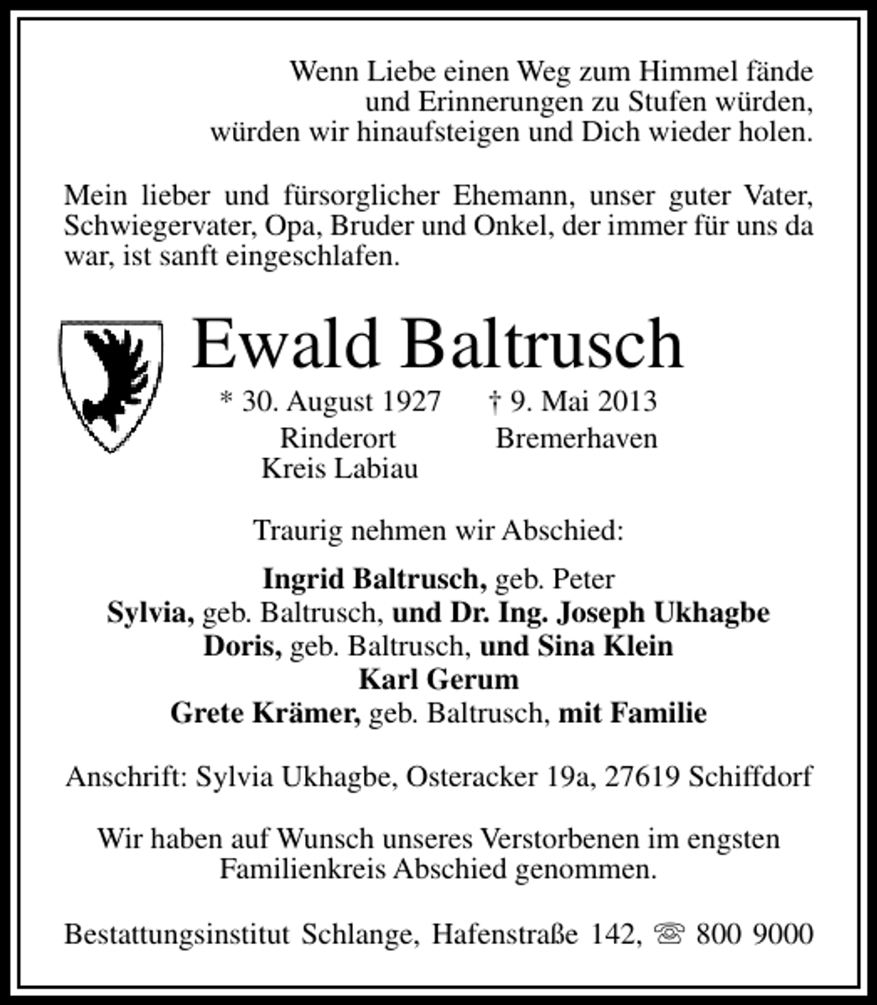 <p>Wenn Liebe einen Weg zum Himmel fände<br />und Erinnerungen zu Stufen würden,<br />würden wir hinaufsteigen und Dich wieder holen.<br />Mein lieber und fürsorglicher Ehemann, unser guter Vater,<br />Schwiegervater, Opa, Bruder und Onkel, der immer für uns da<br />war, ist sanft eingeschlafen.</p><p>Ewald Baltrusch<br />* 30. August 1927<br />Rinderort<br />Kreis Labiau</p><p>† 9. Mai 2013<br />Bremerhaven</p><p>Traurig nehmen wir Abschied:<br />Ingrid Baltrusch, geb. Peter<br />Sylvia, geb. Baltrusch, und Dr. Ing. Joseph Ukhagbe<br />Doris, geb. Baltrusch, und Sina Klein<br />Karl Gerum<br />Grete Krämer, geb. Baltrusch, mit Familie<br />Anschrift: Sylvia Ukhagbe, Osteracker 19a, 27619 Schiffdorf<br />Wir haben auf Wunsch unseres Verstorbenen im engsten<br />Familienkreis Abschied genommen.<br />Bestattungsinstitut Schlange, Hafenstraße 142, s 800 9000</p>