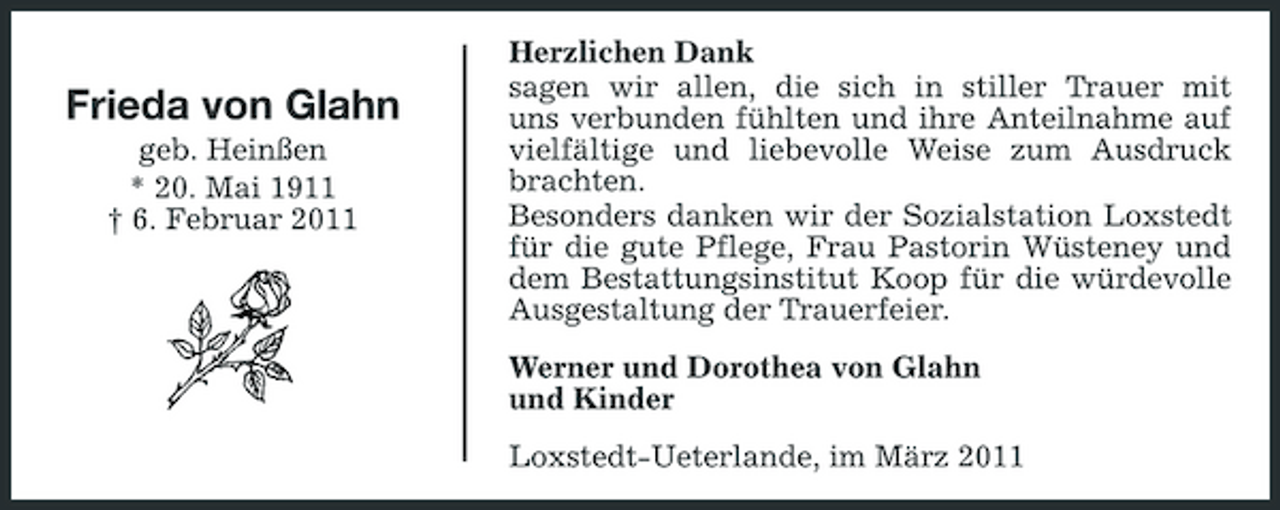 <p>Frieda von Glahn<br />geb. Heinßen * 20. Mai 1911 † 6. Februar 2011</p><p>Herzlichen Dank sagen wir allen, die sich in stiller Trauer mit uns verbunden fühlten und ihre Anteilnahme auf vielfältige und liebevolle Weise zum Ausdruck brachten. Besonders danken wir der Sozialstation Loxstedt für die gute Pflege, Frau Pastorin Wüsteney und dem Bestattungsinstitut Koop für die würdevolle Ausgestaltung der Trauerfeier. Werner und Dorothea von Glahn und Kinder Loxstedt-Ueterlande, im März 2011</p>