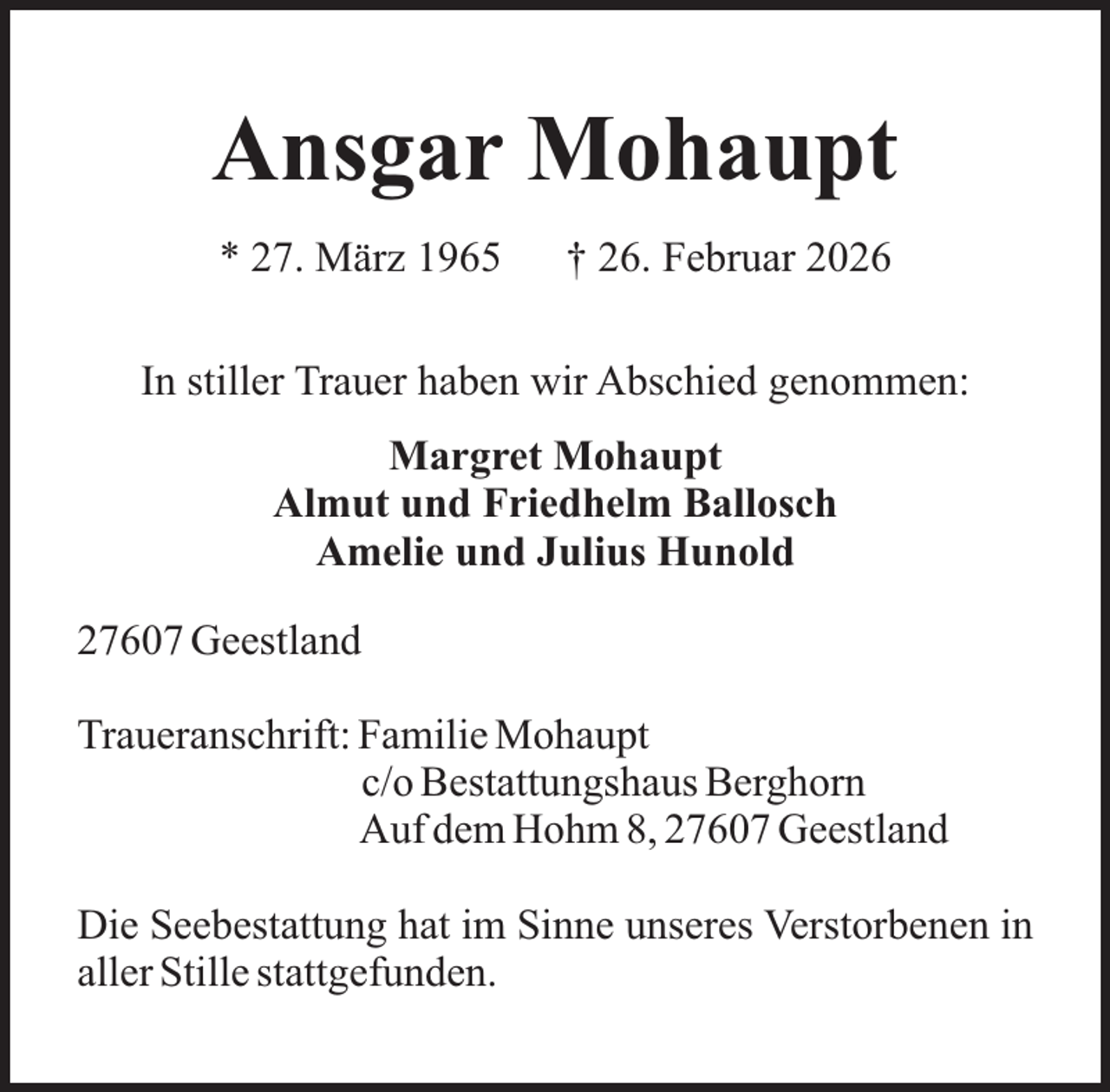 <p>Ansgar Mohaupt<br />* 27. März 1965</p><p>† 26. Februar 2026</p><p>In stiller Trauer haben wir Abschied genommen:<br />Margret Mohaupt<br />Almut und Friedhelm Ballosch<br />Amelie und Julius Hunold<br />27607 Geestland<br />Traueranschrift: Familie Mohaupt<br />c/o Bestattungshaus Berghorn<br />Auf dem Hohm 8, 27607 Geestland<br />Die Seebestattung hat im Sinne unseres Verstorbenen in<br />aller Stille stattgefunden.</p>