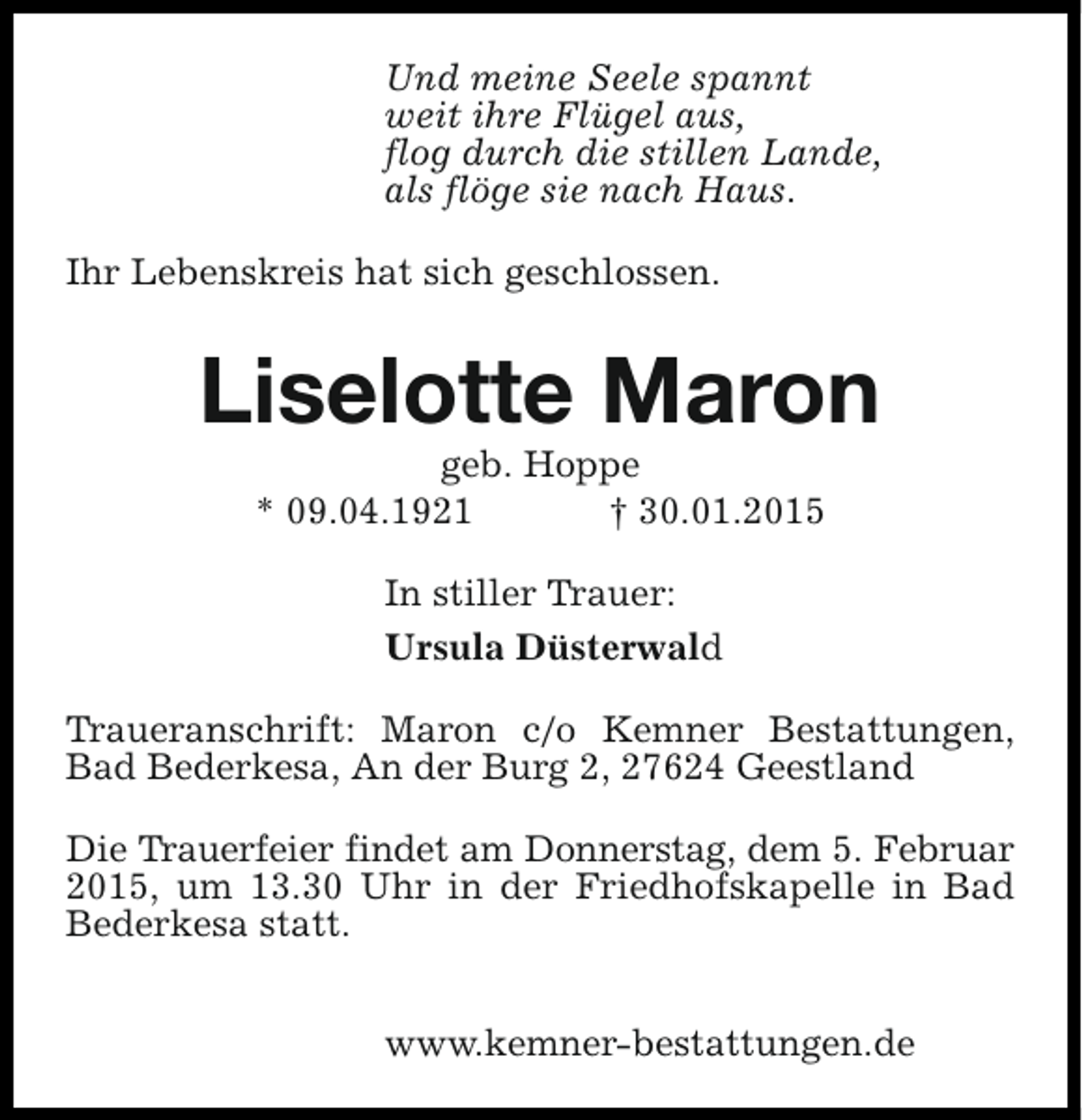 <p>Und meine Seele spannt<br />weit ihre Flügel aus,<br />flog durch die stillen Lande,<br />als flöge sie nach Haus.<br />Ihr Lebenskreis hat sich geschlossen.</p><p>Liselotte Maron<br />geb. Hoppe<br />* 09.04.1921<br />† 30.01.2015<br />In stiller Trauer:<br />Ursula Düsterwald<br />Traueranschrift: Maron c/o Kemner Bestattungen,<br />Bad Bederkesa, An der Burg 2, 27624 Geestland<br />Die Trauerfeier findet am Donnerstag, dem 5. Februar<br />2015, um 13.30 Uhr in der Friedhofskapelle in Bad<br />Bederkesa statt.<br />www.kemner-bestattungen.de</p>