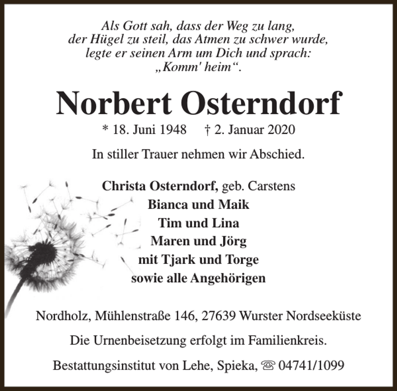 <p>Als Gott sah, dass der Weg zu lang,<br />der Hügel zu steil, das Atmen zu schwer wurde,<br />legte er seinen Arm um Dich und sprach:<br />„Komm' heim“.</p><p>Norbert Osterndorf<br />* 18. Juni 1948</p><p>† 2. Januar 2020</p><p>In stiller Trauer nehmen wir Abschied.<br />Christa Osterndorf, geb. Carstens<br />Bianca und Maik<br />Tim und Lina<br />Maren und Jörg<br />mit Tjark und Torge<br />sowie alle Angehörigen<br />Nordholz, Mühlenstraße 146, 27639 Wurster Nordseeküste<br />Die Urnenbeisetzung erfolgt im Familienkreis.<br />Bestattungsinstitut von Lehe, Spieka, s 04741/1099</p>