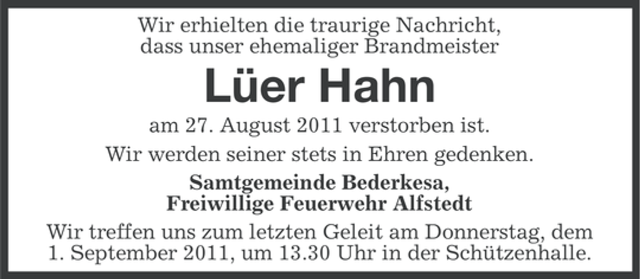 <p>Wir erhielten die traurige Nachricht,<br />dass unser ehemaliger Brandmeister</p><p>Lüer Hahn<br />am 27. August 2011 verstorben ist.<br />Wir werden seiner stets in Ehren gedenken.<br />Samtgemeinde Bederkesa,<br />Freiwillige Feuerwehr Alfstedt<br />Wir treffen uns zum letzten Geleit am Donnerstag, dem<br />1. September 2011, um 13.30 Uhr in der Schützenhalle.</p>