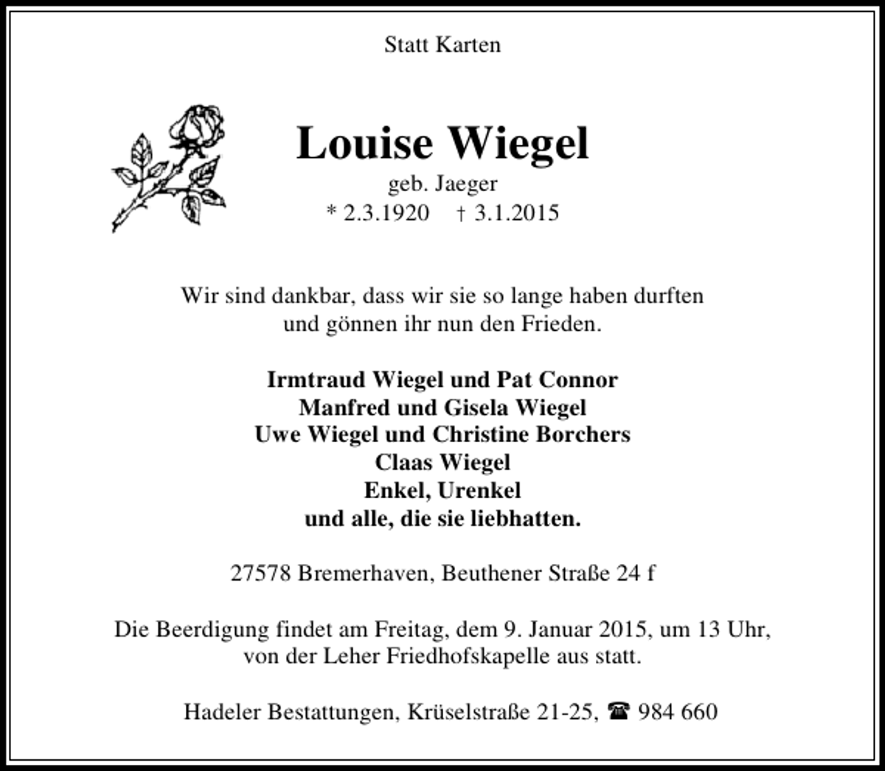 <p>Statt Karten</p><p>Louise Wiegel<br />geb. Jaeger<br />* 2.3.1920 † 3.1.2015</p><p>Wir sind dankbar, dass wir sie so lange haben durften<br />und gönnen ihr nun den Frieden.<br />Irmtraud Wiegel und Pat Connor<br />Manfred und Gisela Wiegel<br />Uwe Wiegel und Christine Borchers<br />Claas Wiegel<br />Enkel, Urenkel<br />und alle, die sie liebhatten.<br />27578 Bremerhaven, Beuthener Straße 24 f<br />Die Beerdigung findet am Freitag, dem 9. Januar 2015, um 13 Uhr,<br />von der Leher Friedhofskapelle aus statt.<br />Hadeler Bestattungen, Krüselstraße 21-25,</p><p>984 660</p>