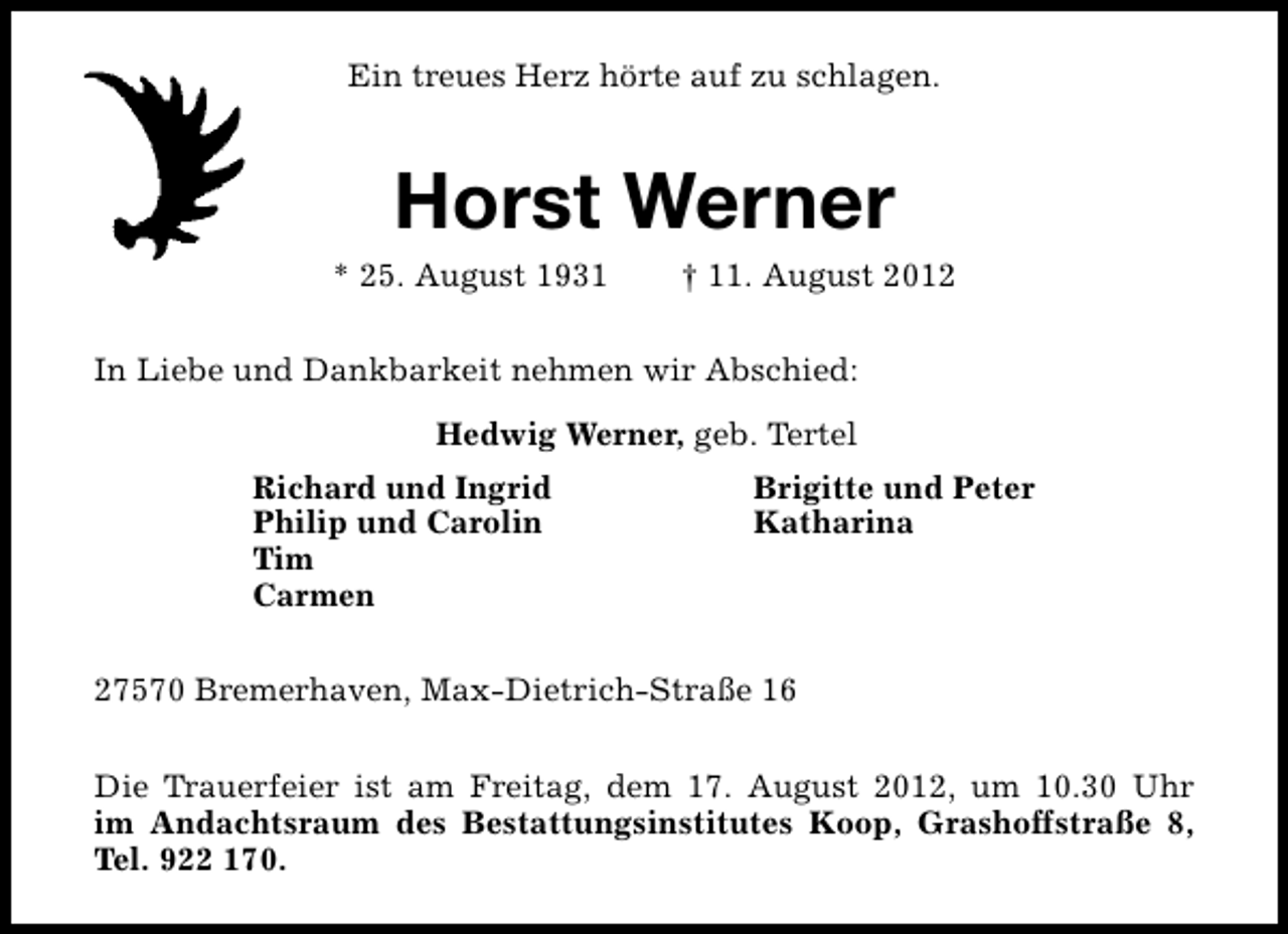 <p>Ein treues Herz hörte auf zu schlagen.</p><p>Horst Werner</p><p>* 25. August 1931</p><p>† 11. August 2012</p><p>In Liebe und Dankbarkeit nehmen wir Abschied:<br />Hedwig Werner, geb. Tertel<br />Richard und Ingrid<br />Philip und Carolin<br />Tim<br />Carmen</p><p>Brigitte und Peter<br />Katharina</p><p>27570 Bremerhaven, Max-Dietrich-Straße 16<br />Die Trauerfeier ist am Freitag, dem 17. August 2012, um 10.30 Uhr<br />im Andachtsraum des Bestattungsinstitutes Koop, Grashoffstraße 8,<br />Tel. 922 170.</p>