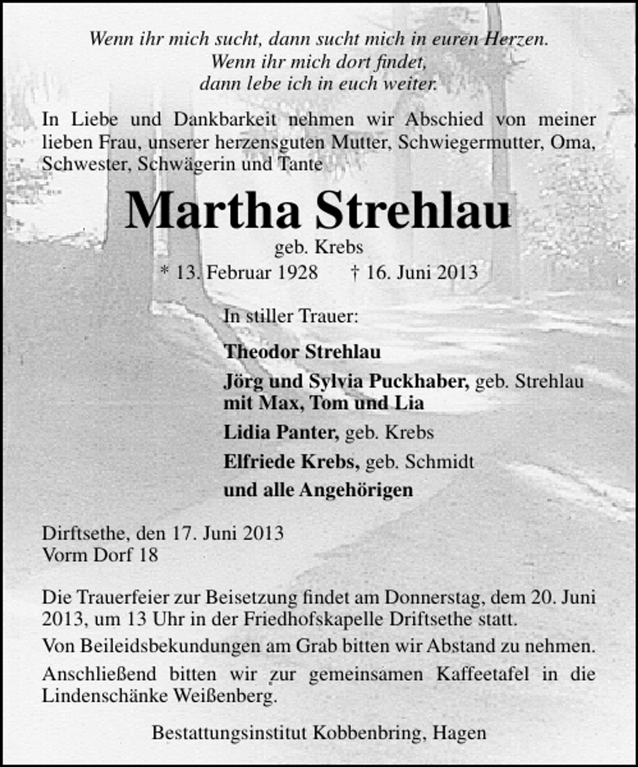 <p>Wenn ihr mich sucht, dann sucht mich in euren Herzen.<br />Wenn ihr mich dort ﬁndet,<br />dann lebe ich in euch weiter.<br />In Liebe und Dankbarkeit nehmen wir Abschied von meiner<br />lieben Frau, unserer herzensguten Mutter, Schwiegermutter, Oma,<br />Schwester, Schwägerin und Tante</p><p>Martha Strehlau<br />geb. Krebs<br />* 13. Februar 1928<br />† 16. Juni 2013<br />In stiller Trauer:</p><p>Theodor Strehlau<br />Jörg und Sylvia Puckhaber, geb. Strehlau<br />mit Max, Tom und Lia<br />Lidia Panter, geb. Krebs<br />Elfriede Krebs, geb. Schmidt<br />und alle Angehörigen<br />Dirftsethe, den 17. Juni 2013<br />Vorm Dorf 18<br />Die Trauerfeier zur Beisetzung ﬁndet am Donnerstag, dem 20. Juni<br />2013, um 13 Uhr in der Friedhofskapelle Driftsethe statt.<br />Von Beileidsbekundungen am Grab bitten wir Abstand zu nehmen.<br />Anschließend bitten wir zur gemeinsamen Kaffeetafel in die<br />Lindenschänke Weißenberg.<br />Bestattungsinstitut Kobbenbring, Hagen</p>