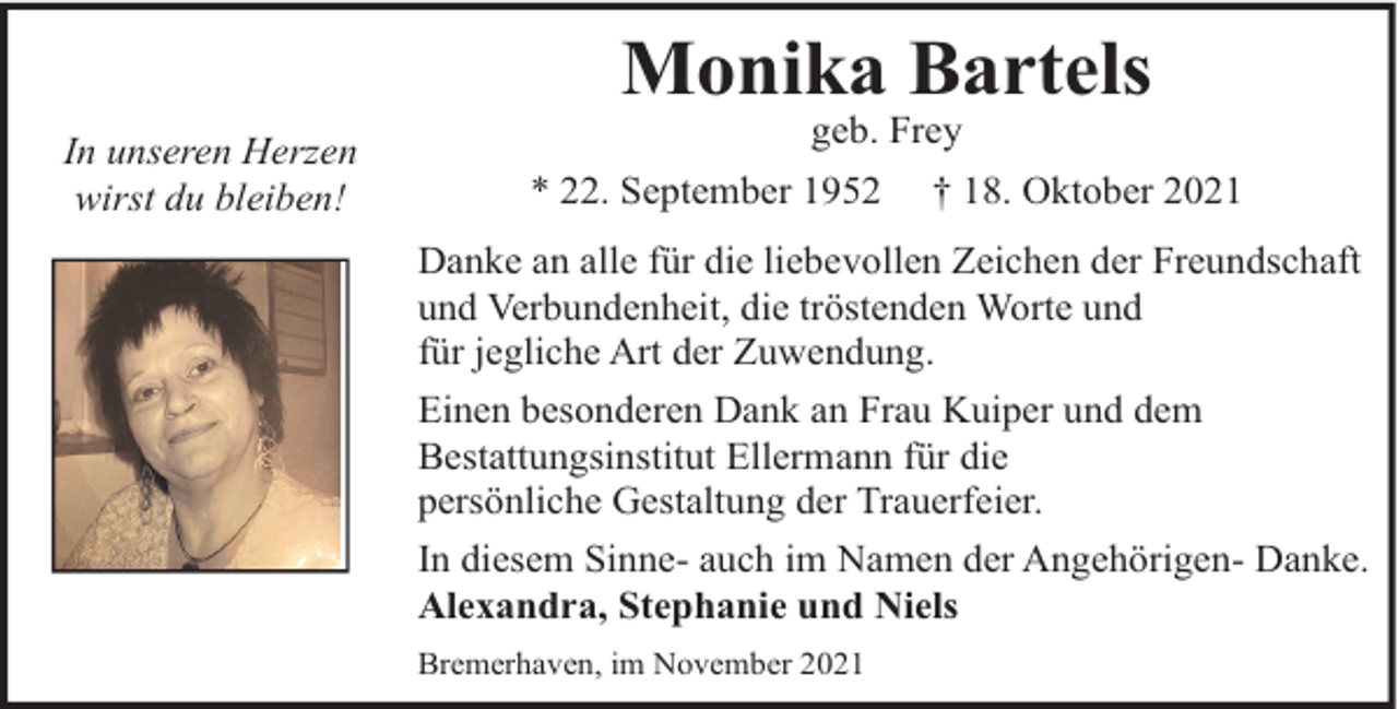 <p>Monika Bartels<br />In unseren Herzen<br />wirst du bleiben!</p><p>geb. Frey</p><p>* 22. September 1952</p><p>† 18. Oktober 2021</p><p>Danke an alle für die liebevollen Zeichen der Freundschaft<br />und Verbundenheit, die tröstenden Worte und<br />für jegliche Art der Zuwendung.<br />Einen besonderen Dank an Frau Kuiper und dem<br />Bestattungsinstitut Ellermann für die<br />persönliche Gestaltung der Trauerfeier.<br />In diesem Sinne- auch im Namen der Angehörigen- Danke.<br />Alexandra, Stephanie und Niels<br />Bremerhaven, im November 2021</p>