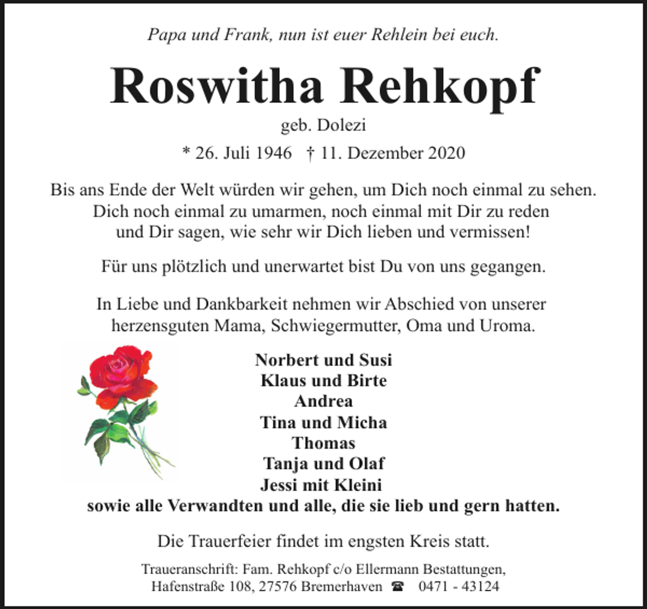 <p>Papa und Frank, nun ist euer Rehlein bei euch.</p><p>Roswitha Rehkopf<br />geb. Dolezi</p><p>* 26. Juli 1946 † 11. Dezember 2020<br />Bis ans Ende der Welt würden wir gehen, um Dich noch einmal zu sehen.<br />Dich noch einmal zu umarmen, noch einmal mit Dir zu reden<br />und Dir sagen, wie sehr wir Dich lieben und vermissen!<br />Für uns plötzlich und unerwartet bist Du von uns gegangen.<br />In Liebe und Dankbarkeit nehmen wir Abschied von unserer<br />herzensguten Mama, Schwiegermutter, Oma und Uroma.<br />Norbert und Susi<br />Klaus und Birte<br />Andrea<br />Tina und Micha<br />Thomas<br />Tanja und Olaf<br />Jessi mit Kleini<br />sowie alle Verwandten und alle, die sie lieb und gern hatten.<br />Die Trauerfeier findet im engsten Kreis statt.<br />Traueranschrift: Fam. Rehkopf c/o Ellermann Bestattungen,<br />Hafenstraße 108, 27576 Bremerhaven ( 0471 - 43124</p>