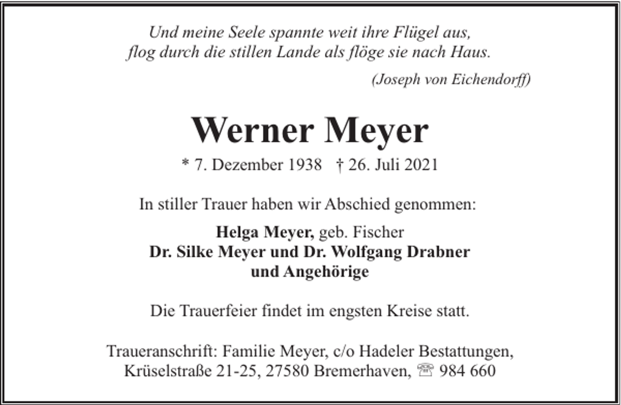 <p>Und meine Seele spannte weit ihre Flügel aus,<br />flog durch die stillen Lande als flöge sie nach Haus.<br />(Joseph von Eichendorff)</p><p>Werner Meyer</p><p>* 7. Dezember 1938 † 26. Juli 2021<br />In stiller Trauer haben wir Abschied genommen:<br />Helga Meyer, geb. Fischer<br />Dr. Silke Meyer und Dr. Wolfgang Drabner<br />und Angehörige<br />Die Trauerfeier findet im engsten Kreise statt.<br />Traueranschrift: Familie Meyer, c/o Hadeler Bestattungen,<br />Krüselstraße 21-25, 27580 Bremerhaven, ' 984 660</p>