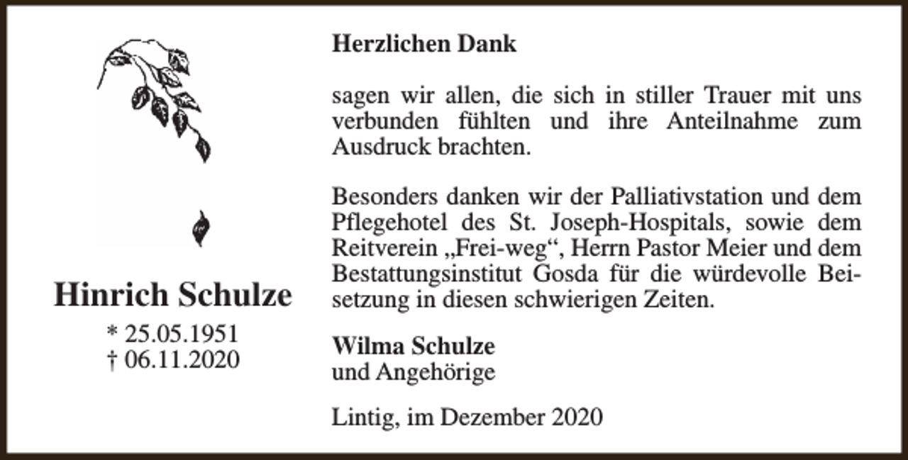 <p>Herzlichen Dank<br />sagen wir allen, die sich in stiller Trauer mit uns<br />verbunden fühlten und ihre Anteilnahme zum<br />Ausdruck brachten.</p><p>Hinrich Schulze<br />* 25.05.1951<br />† 06.11.2020</p><p>Besonders danken wir der Palliativstation und dem<br />Pflegehotel des St. Joseph-Hospitals, sowie dem<br />Reitverein „Frei-weg“, Herrn Pastor Meier und dem<br />Bestattungsinstitut Gosda für die würdevolle Beisetzung in diesen schwierigen Zeiten.<br />Wilma Schulze<br />und Angehörige<br />Lintig, im Dezember 2020</p>