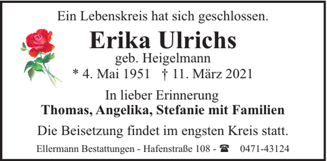 <p>Ein Lebenskreis hat sich geschlossen.</p><p>Erika Ulrichs</p><p>geb. Heigelmann<br />* 4. Mai 1951 † 11. März 2021<br />In lieber Erinnerung<br />Thomas, Angelika, Stefanie mit Familien<br />Die Beisetzung findet im engsten Kreis statt.<br />Ellermann Bestattungen - Hafenstraße 108 - (</p><p>0471-43124</p>