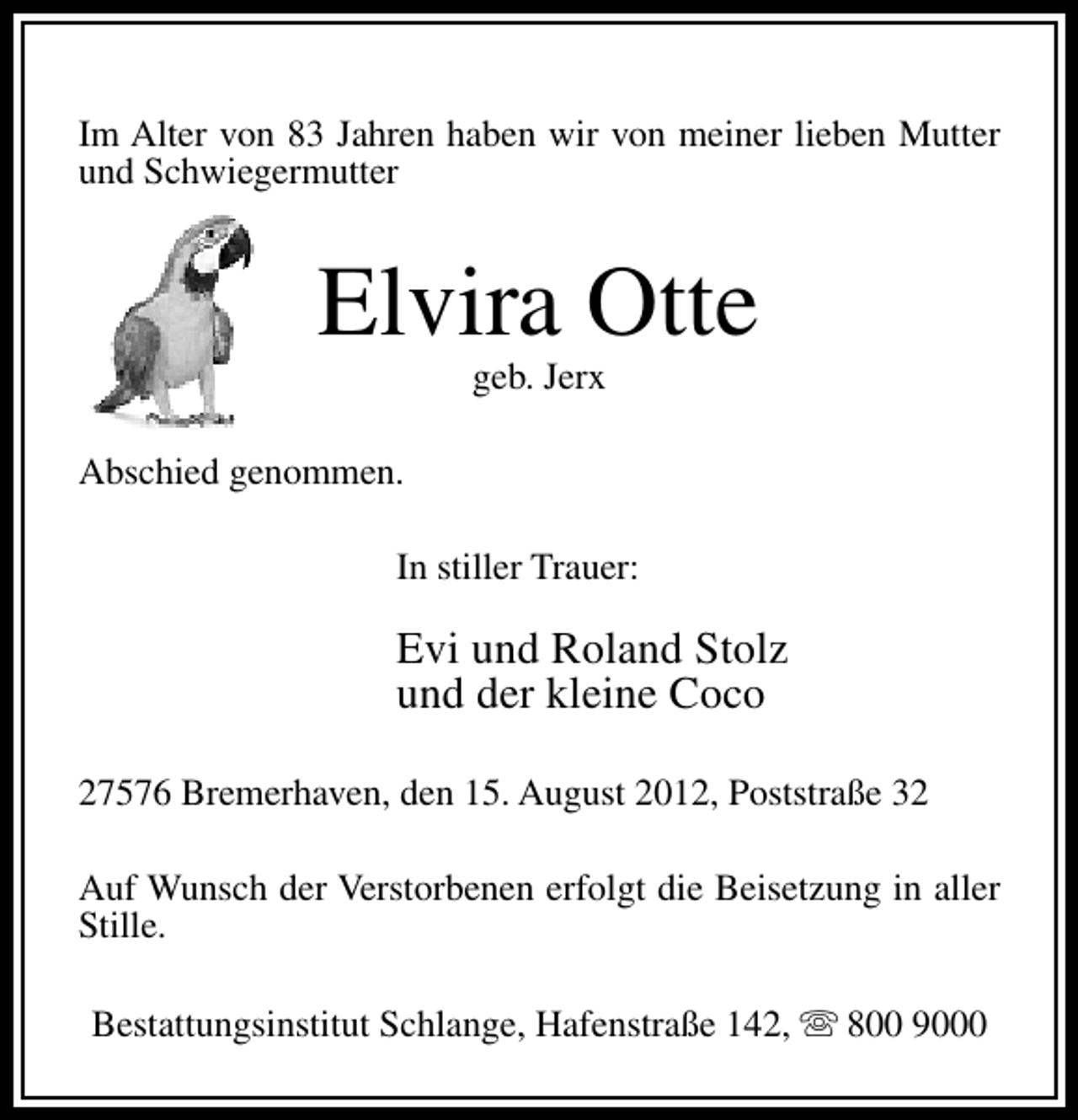 <p>Im Alter von 83 Jahren haben wir von meiner lieben Mutter<br />und Schwiegermutter</p><p>Elvira Otte<br />geb. Jerx</p><p>Abschied genommen.<br />In stiller Trauer:</p><p>Evi und Roland Stolz<br />und der kleine Coco<br />27576 Bremerhaven, den 15. August 2012, Poststraße 32<br />Auf Wunsch der Verstorbenen erfolgt die Beisetzung in aller<br />Stille.<br />Bestattungsinstitut Schlange, Hafenstraße 142, s 800 9000</p>