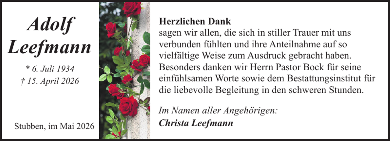<p>Adolf<br />Leefmann<br />* 6. Juli 1934<br />† 15. April 2026</p><p>Stubben, im Mai 2026</p><p>Herzlichen Dank<br />sagen wir allen, die sich in stiller Trauer mit uns<br />verbunden fühlten und ihre Anteilnahme auf so<br />vielfältige Weise zum Ausdruck gebracht haben.<br />Besonders danken wir Herrn Pastor Bock für seine<br />einfühlsamen Worte sowie dem Bestattungsinstitut für<br />die liebevolle Begleitung in den schweren Stunden.<br />Im Namen aller Angehörigen:<br />Christa Leefmann</p>