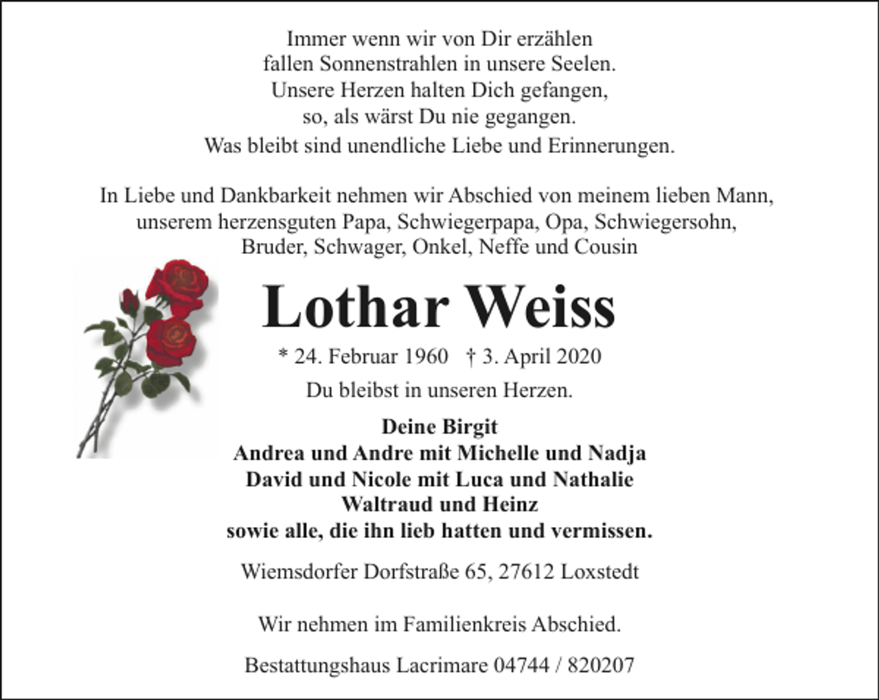 <p>Immer wenn wir von Dir erzählen<br />fallen Sonnenstrahlen in unsere Seelen.<br />Unsere Herzen halten Dich gefangen,<br />so, als wärst Du nie gegangen.<br />Was bleibt sind unendliche Liebe und Erinnerungen.<br />In Liebe und Dankbarkeit nehmen wir Abschied von meinem lieben Mann,<br />unserem herzensguten Papa, Schwiegerpapa, Opa, Schwiegersohn,<br />Bruder, Schwager, Onkel, Neffe und Cousin</p><p>Lothar Weiss<br />* 24. Februar 1960 † 3. April 2020<br />Du bleibst in unseren Herzen.<br />Deine Birgit<br />Andrea und Andre mit Michelle und Nadja<br />David und Nicole mit Luca und Nathalie<br />Waltraud und Heinz<br />sowie alle, die ihn lieb hatten und vermissen.<br />Wiemsdorfer Dorfstraße 65, 27612 Loxstedt<br />Wir nehmen im Familienkreis Abschied.<br />Bestattungshaus Lacrimare 04744 / 820207</p>