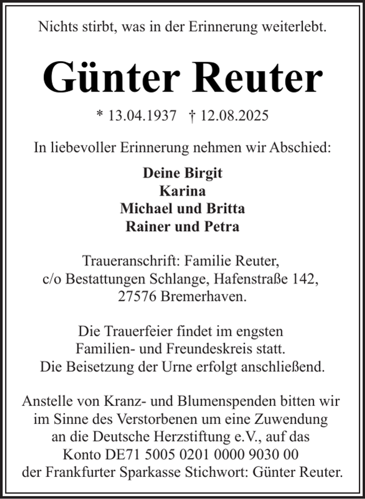 <p>Nichts stirbt, was in der Erinnerung weiterlebt.</p><p>Günter Reuter<br />* 13.04.1937 † 12.08.2025</p><p>In liebevoller Erinnerung nehmen wir Abschied:<br />Deine Birgit<br />Karina<br />Michael und Britta<br />Rainer und Petra<br />Traueranschrift: Familie Reuter,<br />c/o Bestattungen Schlange, Hafenstraße 142,<br />27576 Bremerhaven.<br />Die Trauerfeier findet im engsten<br />Familien- und Freundeskreis statt.<br />Die Beisetzung der Urne erfolgt anschließend.<br />Anstelle von Kranz- und Blumenspenden bitten wir<br />im Sinne des Verstorbenen um eine Zuwendung<br />an die Deutsche Herzstiftung e.V., auf das<br />Konto DE71 5005 0201 0000 9030<br />der Frankfurter Sparkasse Stichwort: Günter Reuter.</p>
