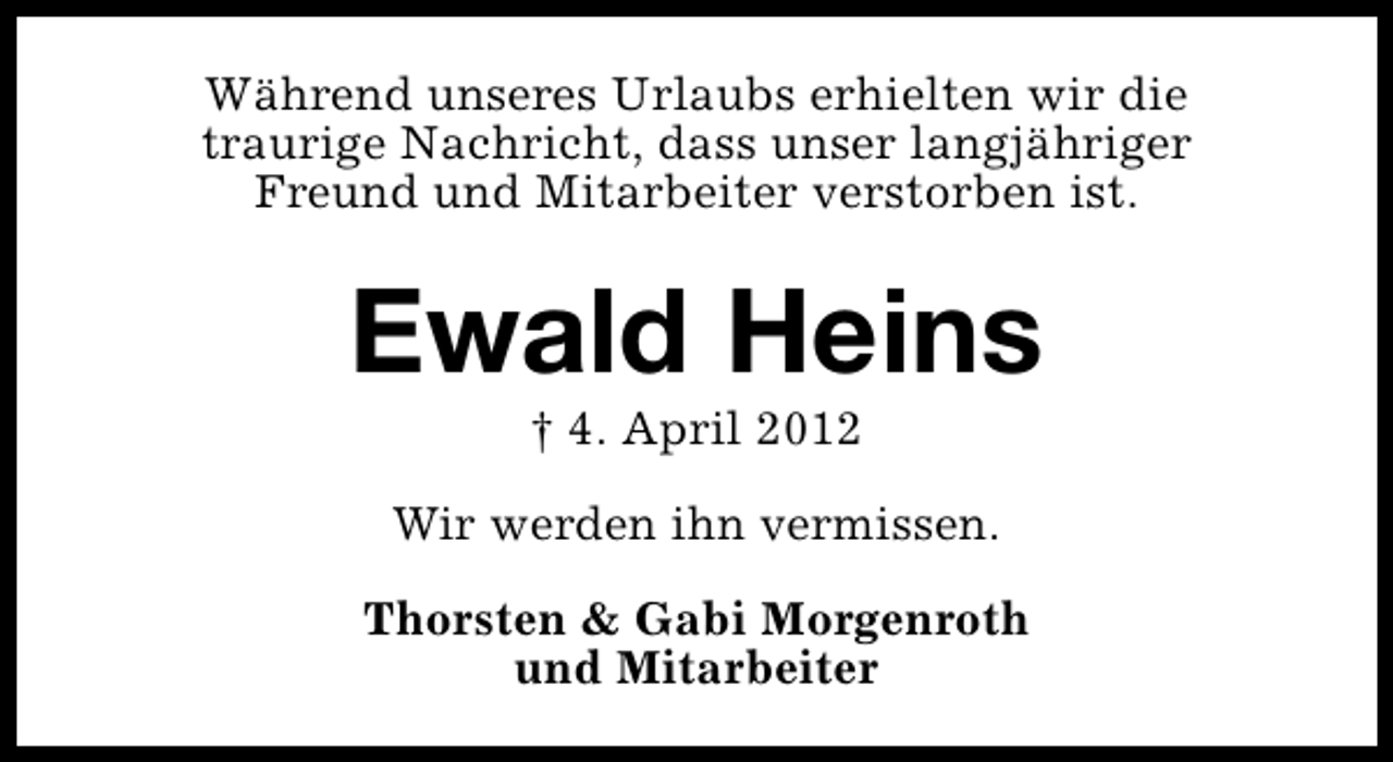 <p>Während unseres Urlaubs erhielten wir die<br />traurige Nachricht, dass unser langjähriger<br />Freund und Mitarbeiter verstorben ist.</p><p>Ewald Heins<br />† 4. April 2012</p><p>Wir werden ihn vermissen.<br />Thorsten &amp; Gabi Morgenroth<br />und Mitarbeiter</p>