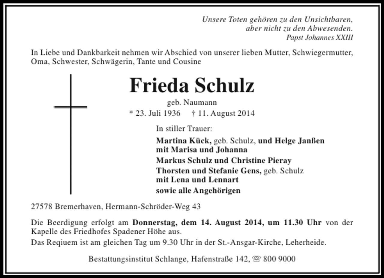 <p>Unsere Toten gehören zu den Unsichtbaren,<br />aber nicht zu den Abwesenden.<br />Papst Johannes XXIII</p><p>In Liebe und Dankbarkeit nehmen wir Abschied von unserer lieben Mutter, Schwiegermutter,<br />Oma, Schwester, Schwägerin, Tante und Cousine</p><p>Frieda Schulz</p><p>geb. Naumann<br />* 23. Juli 1936 † 11. August 2014<br />In stiller Trauer:<br />Martina Kück, geb. Schulz, und Helge Janßen<br />mit Marisa und Johanna<br />Markus Schulz und Christine Pieray<br />Thorsten und Stefanie Gens, geb. Schulz<br />mit Lena und Lennart<br />sowie alle Angehörigen<br />27578 Bremerhaven, Hermann-Schröder-Weg 43<br />Die Beerdigung erfolgt am Donnerstag, dem 14. August 2014, um 11.30 Uhr von der<br />Kapelle des Friedhofes Spadener Höhe aus.<br />Das Reqiuem ist am gleichen Tag um 9.30 Uhr in der St.-Ansgar-Kirche, Leherheide.<br />Bestattungsinstitut Schlange, Hafenstraße 142, s 800 9000</p>