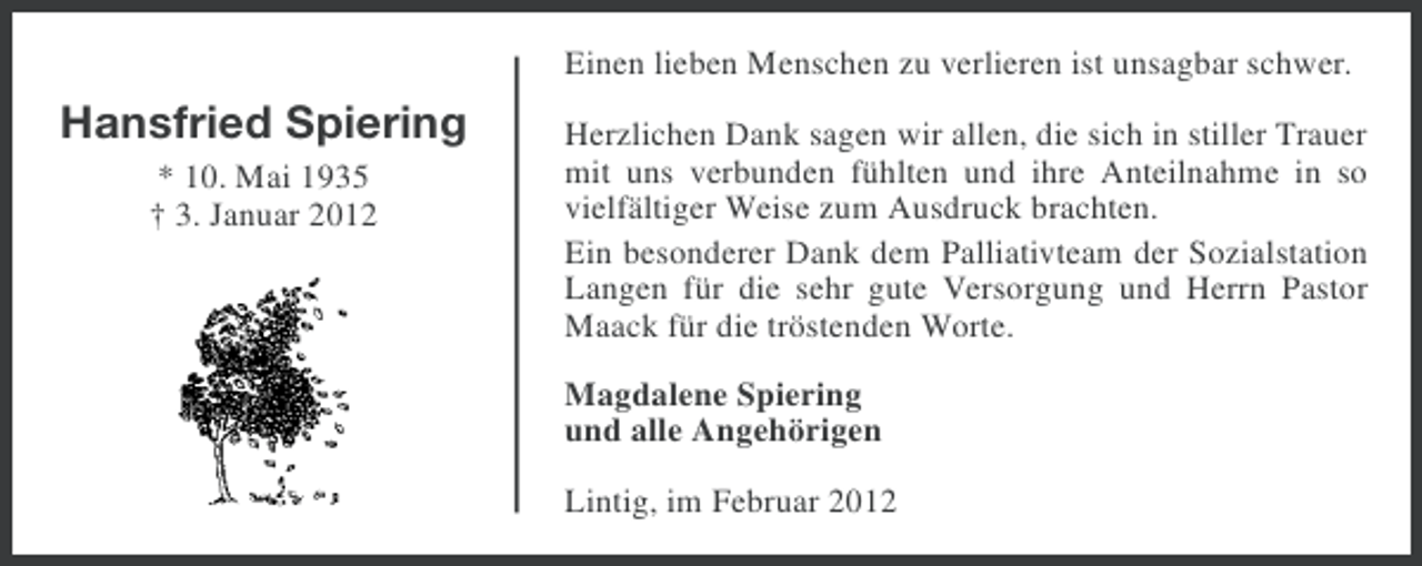 <p>Einen lieben Menschen zu verlieren ist unsagbar schwer.</p><p>Hansfried Spiering<br />* 10. Mai 1935<br />† 3. Januar 2012</p><p>Herzlichen Dank sagen wir allen, die sich in stiller Trauer<br />mit uns verbunden fühlten und ihre Anteilnahme in so<br />vielfältiger Weise zum Ausdruck brachten.<br />Ein besonderer Dank dem Palliativteam der Sozialstation<br />Langen für die sehr gute Versorgung und Herrn Pastor<br />Maack für die tröstenden Worte.<br />Magdalene Spiering<br />und alle Angehörigen<br />Lintig, im Februar 2012</p>