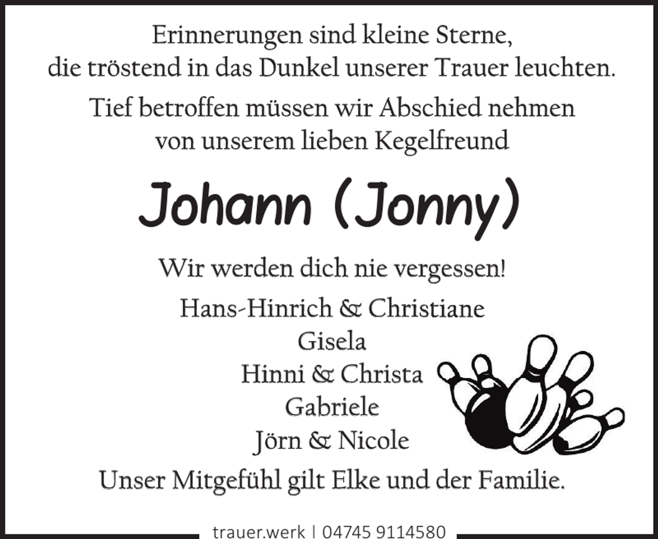 <p>Erinnerungen sind kleine Sterne,<br />die tröstend in das Dunkel unserer Trauer leuchten.<br />Tief betroffen müssen wir Abschied nehmen<br />von unserem lieben Kegelfreund</p><p>Johann (Jonny)<br />Wir werden dich nie vergessen!<br />Hans-Hinrich &amp; Christiane<br />Gisela<br />Hinni &amp; Christa<br />Gabriele<br />Jörn &amp; Nicole<br />Unser Mitgefühl gilt Elke und der Familie.<br />trauer.werk | 04745 9114580</p>
