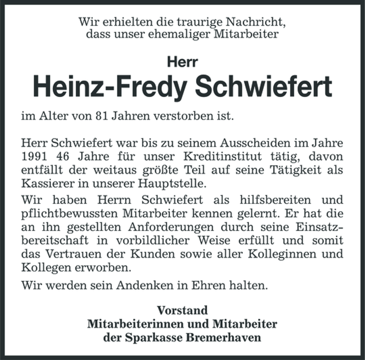 <p>Wir erhielten die traurige Nachricht, dass unser ehemaliger Mitarbeiter</p><p>Herr</p><p>Heinz-Fredy Schwiefert<br />im Alter von 81 Jahren verstorben ist. Herr Schwiefert war bis zu seinem Ausscheiden im Jahre 1991 46 Jahre für unser Kreditinstitut tätig, davon entfällt der weitaus größte Teil auf seine Tätigkeit als Kassierer in unserer Hauptstelle. Wir haben Herrn Schwiefert als hilfsbereiten und pflichtbewussten Mitarbeiter kennen gelernt. Er hat die an ihn gestellten Anforderungen durch seine Einsatzbereitschaft in vorbildlicher Weise erfüllt und somit das Vertrauen der Kunden sowie aller Kolleginnen und Kollegen erworben. Wir werden sein Andenken in Ehren halten. Vorstand Mitarbeiterinnen und Mitarbeiter der Sparkasse Bremerhaven</p>
