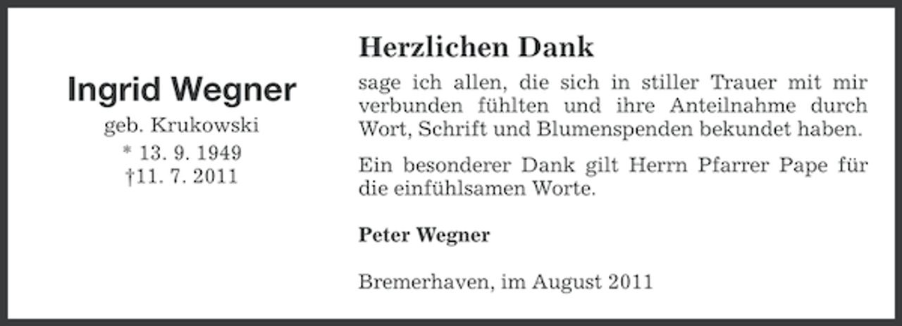 <p>Herzlichen Dank</p><p>Ingrid Wegner<br />geb. Krukowski<br />* 13. 9. 1949<br />†11. 7. 2011</p><p>sage ich allen, die sich in stiller Trauer mit mir<br />verbunden fühlten und ihre Anteilnahme durch<br />Wort, Schrift und Blumenspenden bekundet haben.<br />Ein besonderer Dank gilt Herrn Pfarrer Pape für<br />die einfühlsamen Worte.<br />Peter Wegner<br />Bremerhaven, im August 2011</p>