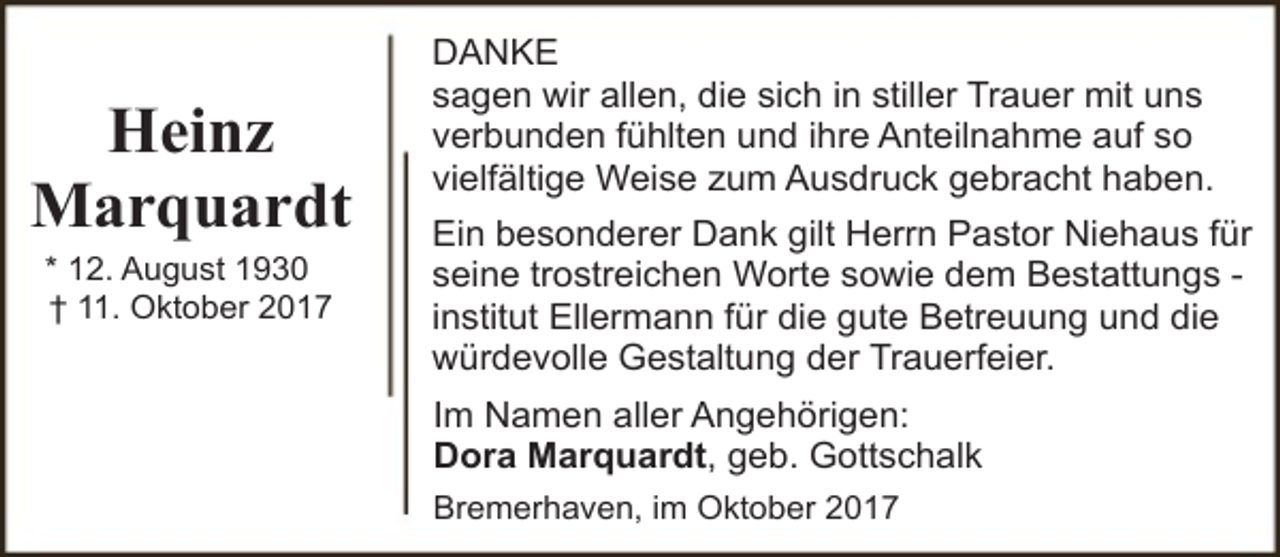 <p>Heinz<br />Marquardt<br />* 12. August 1930<br />† 11. Oktober 2017</p><p>DANKE<br />sagen wir allen, die sich in stiller Trauer mit uns<br />verbunden fühlten und ihre Anteilnahme auf so<br />vielfältige Weise zum Ausdruck gebracht haben.<br />Ein besonderer Dank gilt Herrn Pastor Niehaus für<br />seine trostreichen Worte sowie dem Bestattungs institut Ellermann für die gute Betreuung und die<br />würdevolle Gestaltung der Trauerfeier.<br />Im Namen aller Angehörigen:<br />Dora Marquardt, geb. Gottschalk<br />Bremerhaven, im Oktober 2017</p>