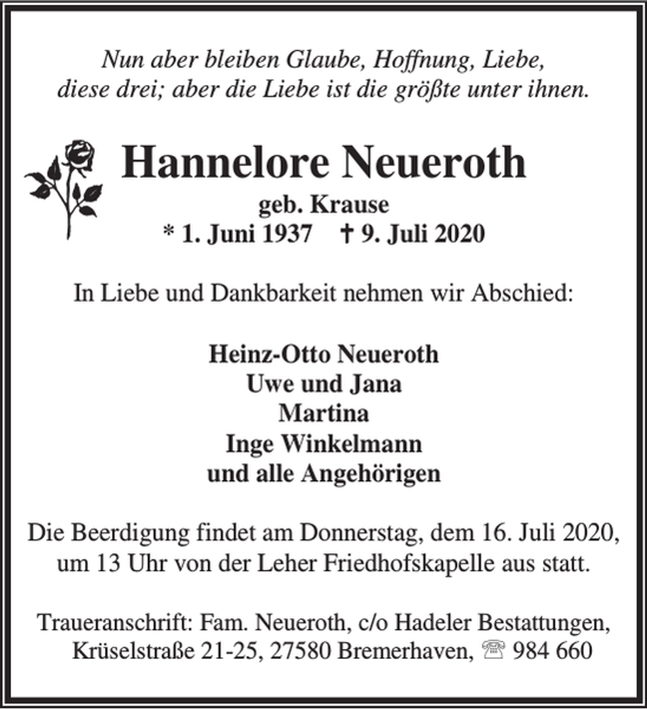 <p>Nun aber bleiben Glaube, Hoffnung, Liebe,<br />diese drei; aber die Liebe ist die größte unter ihnen.</p><p>Hannelore Neueroth<br />geb. Krause<br />* 1. Juni 1937 B 9. Juli 2020</p><p>In Liebe und Dankbarkeit nehmen wir Abschied:<br />Heinz-Otto Neueroth<br />Uwe und Jana<br />Martina<br />Inge Winkelmann<br />und alle Angehörigen<br />Die Beerdigung findet am Donnerstag, dem 16. Juli 2020,<br />um 13 Uhr von der Leher Friedhofskapelle aus statt.<br />Traueranschrift: Fam. Neueroth, c/o Hadeler Bestattungen,<br />Krüselstraße 21-25, 27580 Bremerhaven, ℡ 984 660</p>
