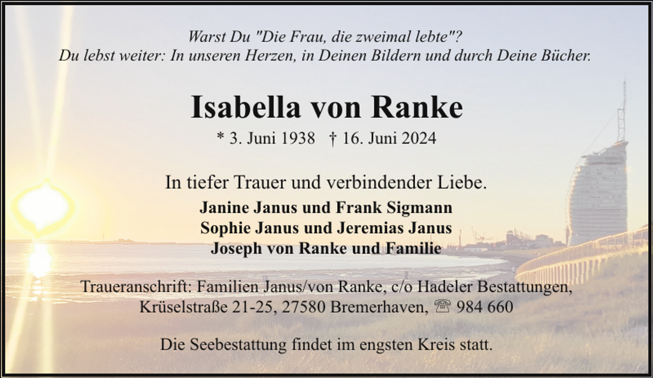<p>Warst Du "Die Frau, die zweimal lebte"?<br />Du lebst weiter: In unseren Herzen, in Deinen Bildern und durch Deine Bücher.</p><p>Isabella von Ranke<br />* 3. Juni 1938 † 16. Juni 2024</p><p>In tiefer Trauer und verbindender Liebe.<br />Janine Janus und Frank Sigmann<br />Sophie Janus und Jeremias Janus<br />Joseph von Ranke und Familie<br />Traueranschrift: Familien Janus/von Ranke, c/o Hadeler Bestattungen,<br />Krüselstraße 21-25, 27580 Bremerhaven, ' 984 660<br />Die Seebestattung findet im engsten Kreis statt.</p>