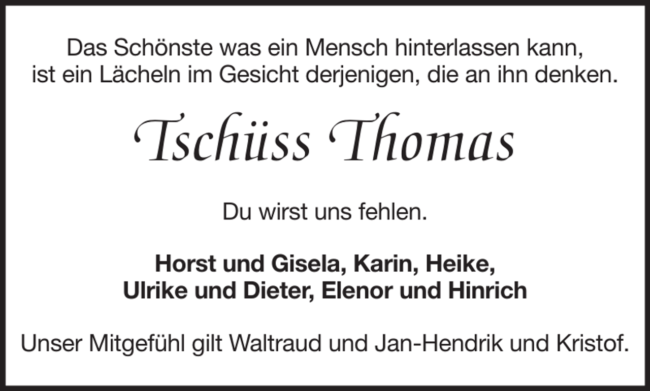 <p>Das Schönste was ein Mensch hinterlassen kann,<br />ist ein Lächeln im Gesicht derjenigen, die an ihn denken.</p><p>Tschüss Thomas<br />Du wirst uns fehlen.<br />Horst und Gisela, Karin, Heike,<br />Ulrike und Dieter, Elenor und Hinrich<br />Unser Mitgefühl gilt Waltraud und Jan-Hendrik und Kristof.</p>