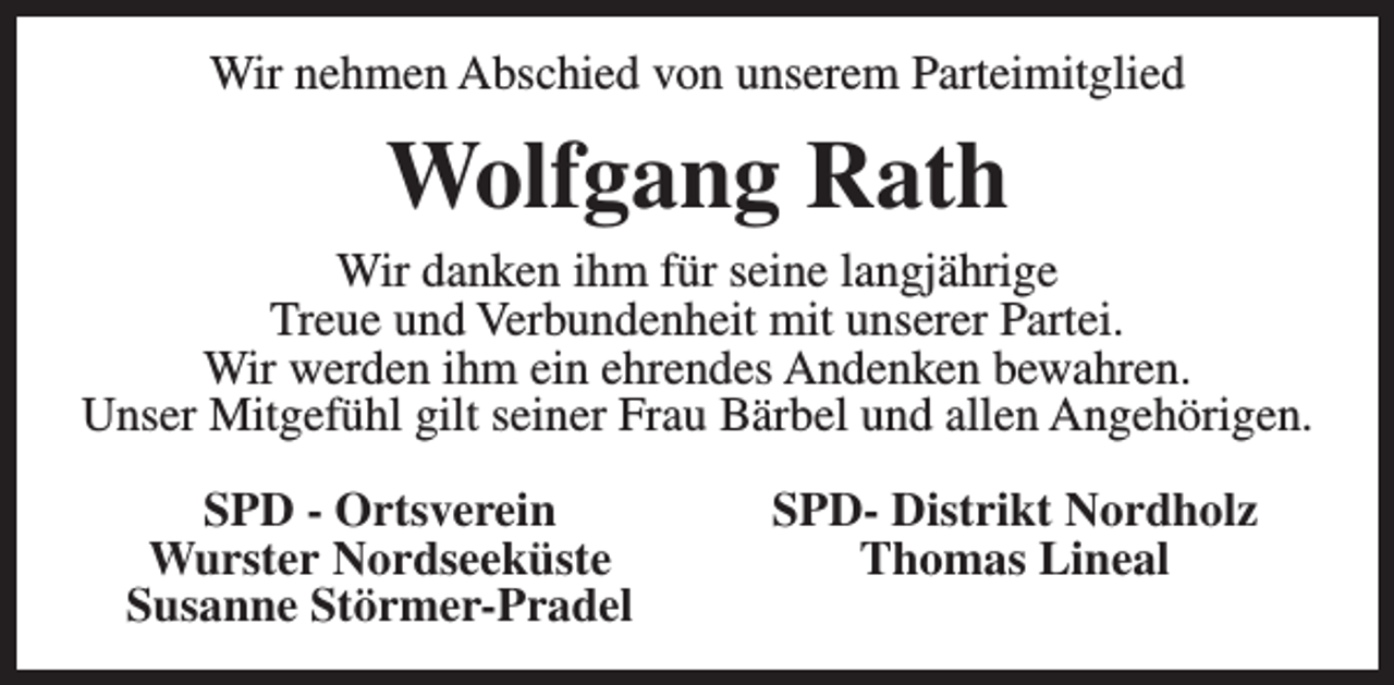 <p>Wir nehmen Abschied von unserem Parteimitglied</p><p>Wolfgang Rath</p><p>Wir danken ihm für seine langjährige<br />Treue und Verbundenheit mit unserer Partei.<br />Wir werden ihm ein ehrendes Andenken bewahren.<br />Unser Mitgefühl gilt seiner Frau Bärbel und allen Angehörigen.<br />SPD - Ortsverein<br />Wurster Nordseeküste<br />Susanne Störmer-Pradel</p><p>SPD- Distrikt Nordholz<br />Thomas Lineal</p>