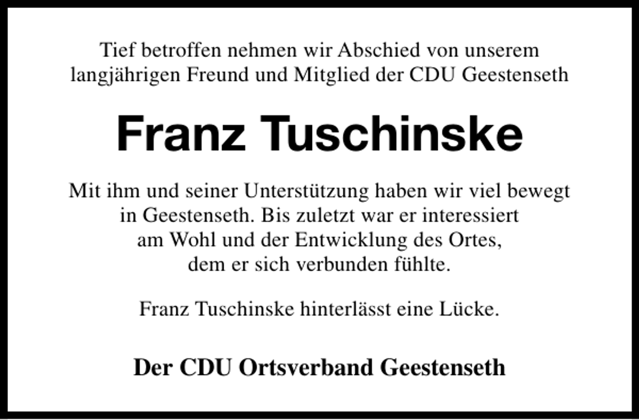 <p>Tief betroffen nehmen wir Abschied von unserem<br />langjährigen Freund und Mitglied der CDU Geestenseth</p><p>Franz Tuschinske<br />Mit ihm und seiner Unterstützung haben wir viel bewegt<br />in Geestenseth. Bis zuletzt war er interessiert<br />am Wohl und der Entwicklung des Ortes,<br />dem er sich verbunden fühlte.<br />Franz Tuschinske hinterlässt eine Lücke.</p><p>Der CDU Ortsverband Geestenseth</p>