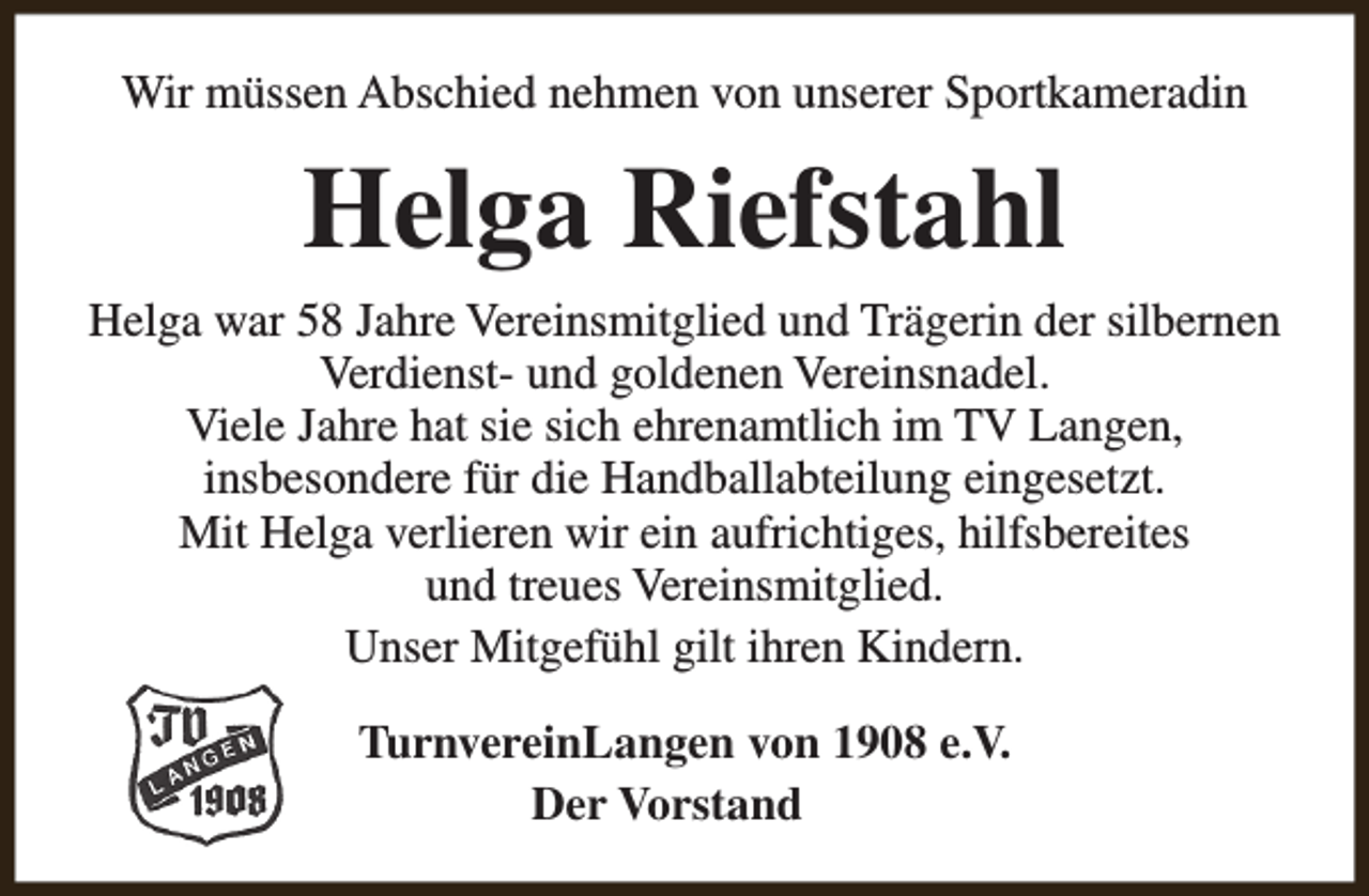 <p>Wir müssen Abschied nehmen von unserer Sportkameradin</p><p>Helga Riefstahl<br />Helga war 58 Jahre Vereinsmitglied und Trägerin der silbernen<br />Verdienst- und goldenen Vereinsnadel.<br />Viele Jahre hat sie sich ehrenamtlich im TV Langen,<br />insbesondere für die Handballabteilung eingesetzt.<br />Mit Helga verlieren wir ein aufrichtiges, hilfsbereites<br />und treues Vereinsmitglied.<br />Unser Mitgefühl gilt ihren Kindern.<br />TurnvereinLangen von 1908 e.V.<br />Der Vorstand</p>